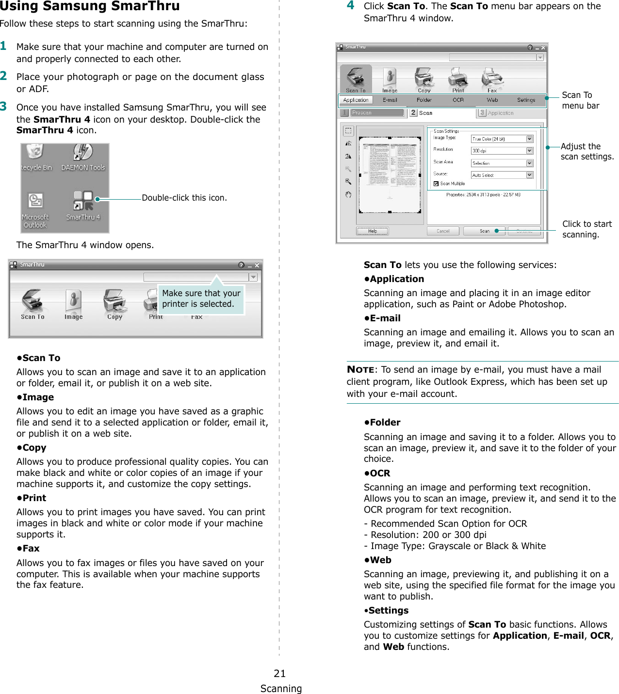 Scanning21Using Samsung SmarThruFollow these steps to start scanning using the SmarThru:1Make sure that your machine and computer are turned on and properly connected to each other. 2Place your photograph or page on the document glass or ADF.3Once you have installed Samsung SmarThru, you will see the SmarThru 4 icon on your desktop. Double-click the SmarThru 4 icon.The SmarThru 4 window opens.•Scan ToAllows you to scan an image and save it to an application or folder, email it, or publish it on a web site. •ImageAllows you to edit an image you have saved as a graphic file and send it to a selected application or folder, email it, or publish it on a web site. •CopyAllows you to produce professional quality copies. You can make black and white or color copies of an image if your machine supports it, and customize the copy settings. •PrintAllows you to print images you have saved. You can print images in black and white or color mode if your machine supports it.•FaxAllows you to fax images or files you have saved on your computer. This is available when your machine supports the fax feature. Double-click this icon.Make sure that your printer is selected.4Click Scan To. The Scan To menu bar appears on the SmarThru 4 window.Scan To lets you use the following services:•ApplicationScanning an image and placing it in an image editor application, such as Paint or Adobe Photoshop. •E-mailScanning an image and emailing it. Allows you to scan an image, preview it, and email it. NOTE: To send an image by e-mail, you must have a mail client program, like Outlook Express, which has been set up with your e-mail account.•FolderScanning an image and saving it to a folder. Allows you to scan an image, preview it, and save it to the folder of your choice.•OCRScanning an image and performing text recognition. Allows you to scan an image, preview it, and send it to the OCR program for text recognition. - Recommended Scan Option for OCR- Resolution: 200 or 300 dpi- Image Type: Grayscale or Black &amp; White•WebScanning an image, previewing it, and publishing it on a web site, using the specified file format for the image you want to publish.•SettingsCustomizing settings of Scan To basic functions. Allows you to customize settings for Application, E-mail, OCR, and Web functions.Adjust the scan settings.Scan To menu barClick to start scanning.