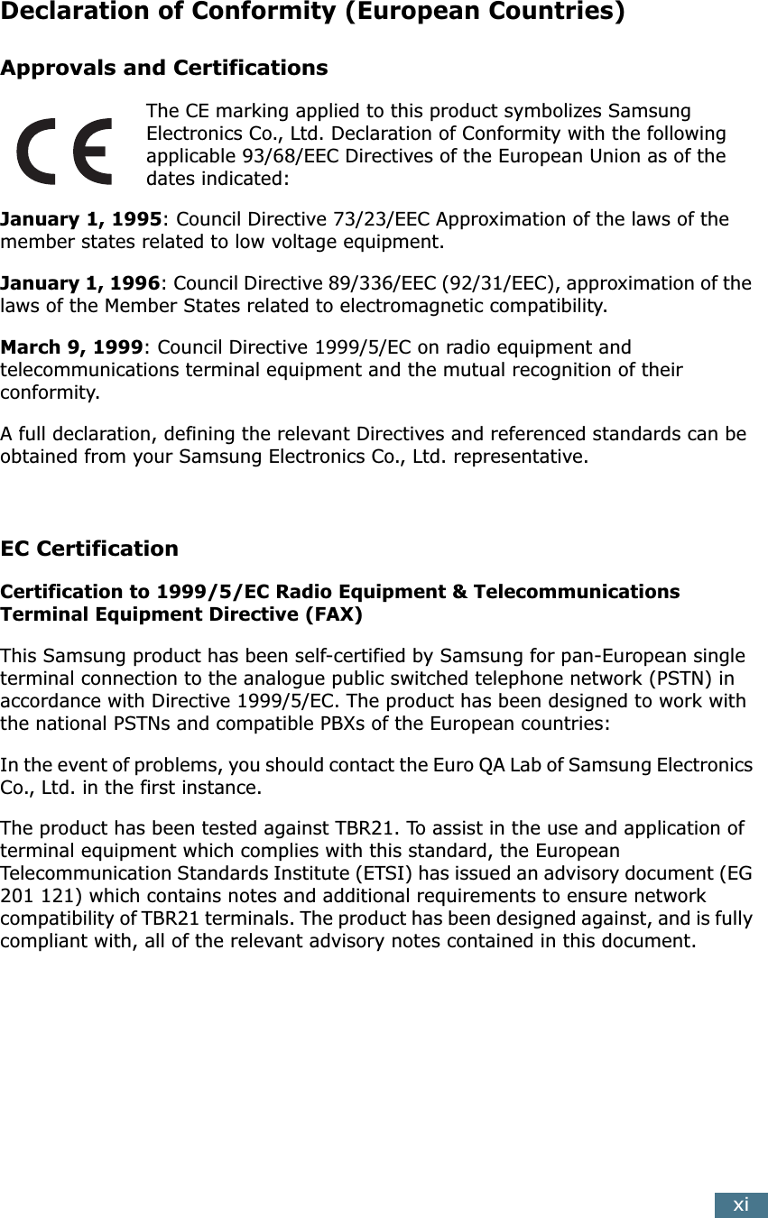  xi Declaration of Conformity (European Countries) Approvals and Certifications The CE marking applied to this product symbolizes Samsung Electronics Co., Ltd. Declaration of Conformity with the following applicable 93/68/EEC Directives of the European Union as of the dates indicated: January 1, 1995 : Council Directive 73/23/EEC Approximation of the laws of the member states related to low voltage equipment. January 1, 1996 : Council Directive 89/336/EEC (92/31/EEC), approximation of the laws of the Member States related to electromagnetic compatibility. March 9, 1999 : Council Directive 1999/5/EC on radio equipment and telecommunications terminal equipment and the mutual recognition of their conformity.A full declaration, defining the relevant Directives and referenced standards can be obtained from your Samsung Electronics Co., Ltd. representative. EC Certification Certification to 1999/5/EC Radio Equipment &amp; Telecommunications Terminal Equipment Directive (FAX) This Samsung product has been self-certified by Samsung for pan-European single terminal connection to the analogue public switched telephone network (PSTN) in accordance with Directive 1999/5/EC. The product has been designed to work with the national PSTNs and compatible PBXs of the European countries:In the event of problems, you should contact the Euro QA Lab of Samsung Electronics Co., Ltd. in the first instance.The product has been tested against TBR21. To assist in the use and application of terminal equipment which complies with this standard, the European Telecommunication Standards Institute (ETSI) has issued an advisory document (EG 201 121) which contains notes and additional requirements to ensure network compatibility of TBR21 terminals. The product has been designed against, and is fully compliant with, all of the relevant advisory notes contained in this document. 