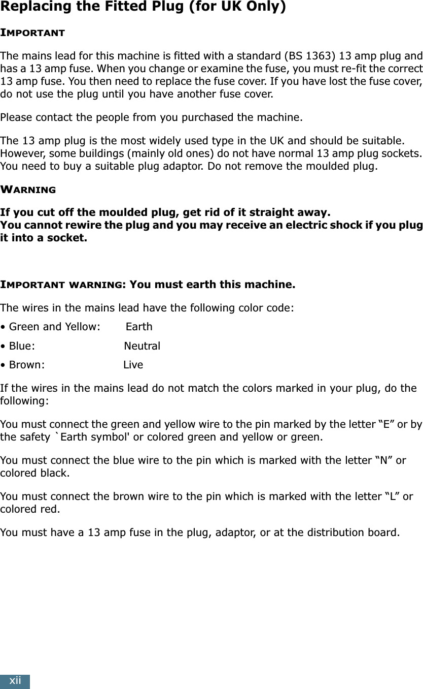  xii Replacing the Fitted Plug (for UK Only) I MPORTANT The mains lead for this machine is fitted with a standard (BS 1363) 13 amp plug and has a 13 amp fuse. When you change or examine the fuse, you must re-fit the correct 13 amp fuse. You then need to replace the fuse cover. If you have lost the fuse cover, do not use the plug until you have another fuse cover. Please contact the people from you purchased the machine.The 13 amp plug is the most widely used type in the UK and should be suitable. However, some buildings (mainly old ones) do not have normal 13 amp plug sockets. You need to buy a suitable plug adaptor. Do not remove the moulded plug. W ARNINGIf you cut off the moulded plug, get rid of it straight away.You cannot rewire the plug and you may receive an electric shock if you plug it into a socket. I MPORTANT   WARNING: You must earth this machine. The wires in the mains lead have the following color code:• Green and Yellow:       Earth• Blue:                         Neutral• Brown:                      LiveIf the wires in the mains lead do not match the colors marked in your plug, do the following:You must connect the green and yellow wire to the pin marked by the letter “E” or by the safety `Earth symbol&apos; or colored green and yellow or green.You must connect the blue wire to the pin which is marked with the letter “N” or colored black.You must connect the brown wire to the pin which is marked with the letter “L” or colored red.You must have a 13 amp fuse in the plug, adaptor, or at the distribution board.