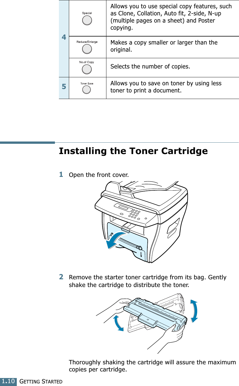 GETTING STARTED1.10Installing the Toner Cartridge1Open the front cover.2Remove the starter toner cartridge from its bag. Gently shake the cartridge to distribute the toner.Thoroughly shaking the cartridge will assure the maximum copies per cartridge.4Allows you to use special copy features, such as Clone, Collation, Auto fit, 2-side, N-up (multiple pages on a sheet) and Poster copying.Makes a copy smaller or larger than the original.Selects the number of copies.5Allows you to save on toner by using less toner to print a document.