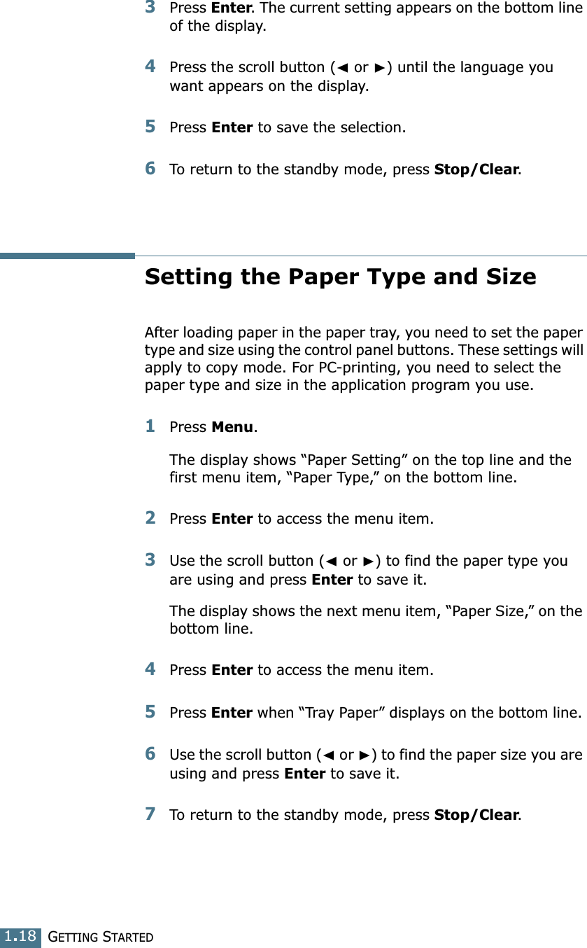 GETTING STARTED1.183Press Enter. The current setting appears on the bottom line of the display.4Press the scroll button (➛ or ❿) until the language you want appears on the display.5Press Enter to save the selection. 6To return to the standby mode, press Stop/Clear.Setting the Paper Type and SizeAfter loading paper in the paper tray, you need to set the paper type and size using the control panel buttons. These settings will apply to copy mode. For PC-printing, you need to select the paper type and size in the application program you use.1Press Menu.The display shows “Paper Setting” on the top line and the first menu item, “Paper Type,” on the bottom line.2Press Enter to access the menu item.3Use the scroll button (➛ or ❿) to find the paper type you are using and press Enter to save it. The display shows the next menu item, “Paper Size,” on the bottom line.4Press Enter to access the menu item.5Press Enter when “Tray Paper” displays on the bottom line. 6Use the scroll button (➛ or ❿) to find the paper size you are using and press Enter to save it. 7To return to the standby mode, press Stop/Clear.