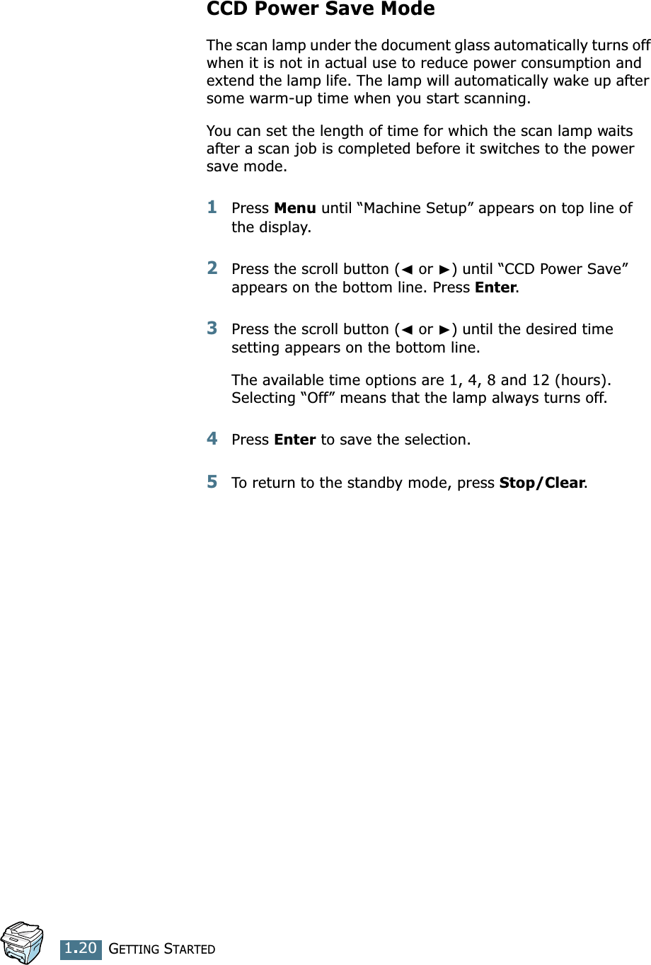 GETTING STARTED1.20CCD Power Save ModeThe scan lamp under the document glass automatically turns off when it is not in actual use to reduce power consumption and extend the lamp life. The lamp will automatically wake up after some warm-up time when you start scanning.You can set the length of time for which the scan lamp waits after a scan job is completed before it switches to the power save mode. 1Press Menu until “Machine Setup” appears on top line of the display.2Press the scroll button (➛ or ❿) until “CCD Power Save” appears on the bottom line. Press Enter.3Press the scroll button (➛ or ❿) until the desired time setting appears on the bottom line.The available time options are 1, 4, 8 and 12 (hours). Selecting “Off” means that the lamp always turns off.4Press Enter to save the selection.5To return to the standby mode, press Stop/Clear.