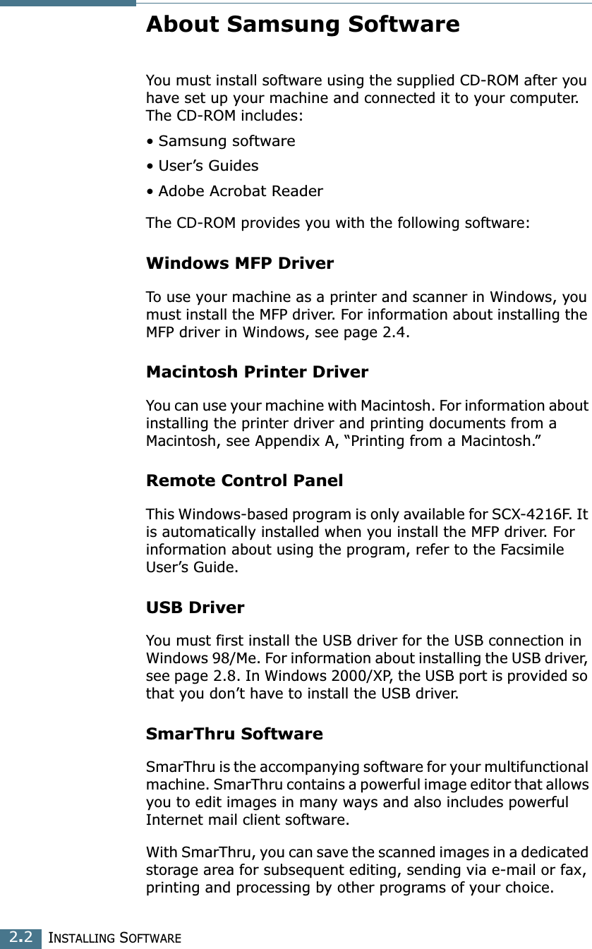INSTALLING SOFTWARE2.2About Samsung SoftwareYou must install software using the supplied CD-ROM after you have set up your machine and connected it to your computer. The CD-ROM includes:• Samsung software• User’s Guides• Adobe Acrobat ReaderThe CD-ROM provides you with the following software:Windows MFP Driver To use your machine as a printer and scanner in Windows, you must install the MFP driver. For information about installing the MFP driver in Windows, see page 2.4.Macintosh Printer DriverYou can use your machine with Macintosh. For information about installing the printer driver and printing documents from a Macintosh, see Appendix A, “Printing from a Macintosh.”Remote Control PanelThis Windows-based program is only available for SCX-4216F. It is automatically installed when you install the MFP driver. For information about using the program, refer to the Facsimile User’s Guide.USB DriverYou must first install the USB driver for the USB connection in Windows 98/Me. For information about installing the USB driver, see page 2.8. In Windows 2000/XP, the USB port is provided so that you don’t have to install the USB driver. SmarThru SoftwareSmarThru is the accompanying software for your multifunctional machine. SmarThru contains a powerful image editor that allows you to edit images in many ways and also includes powerful Internet mail client software. With SmarThru, you can save the scanned images in a dedicated storage area for subsequent editing, sending via e-mail or fax, printing and processing by other programs of your choice.