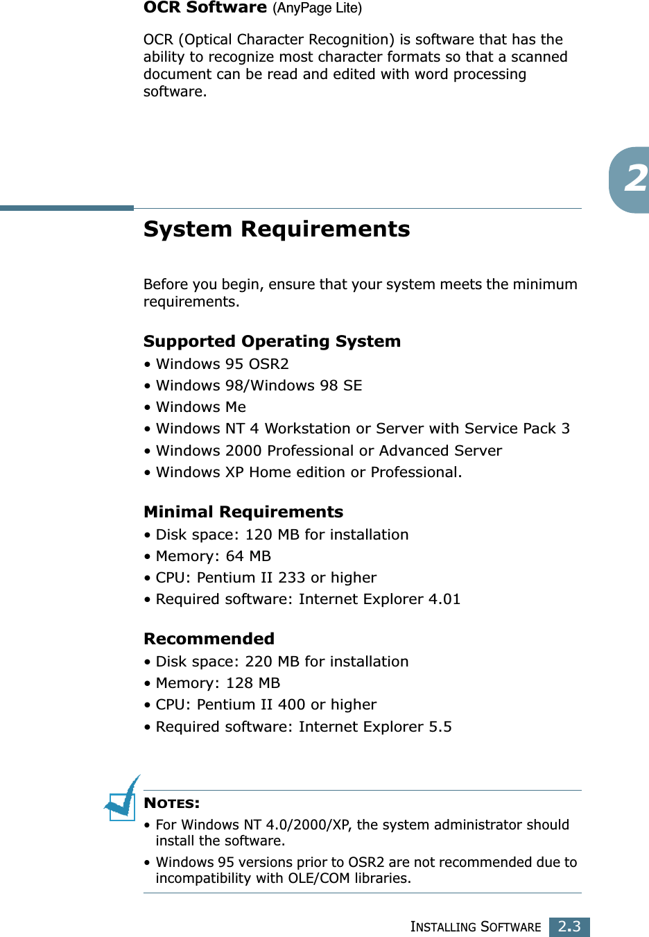 INSTALLING SOFTWARE2.32OCR Software (AnyPage Lite)OCR (Optical Character Recognition) is software that has the ability to recognize most character formats so that a scanned document can be read and edited with word processing software.System RequirementsBefore you begin, ensure that your system meets the minimum requirements.Supported Operating System•Windows 95 OSR2•Windows 98/Windows 98 SE•Windows Me•Windows NT 4 Workstation or Server with Service Pack 3•Windows 2000 Professional or Advanced Server•Windows XP Home edition or Professional.Minimal Requirements• Disk space: 120 MB for installation •Memory: 64 MB • CPU: Pentium II 233 or higher•Required software: Internet Explorer 4.01Recommended• Disk space: 220 MB for installation•Memory: 128 MB• CPU: Pentium II 400 or higher•Required software: Internet Explorer 5.5NOTES: •For Windows NT 4.0/2000/XP, the system administrator should install the software.•Windows 95 versions prior to OSR2 are not recommended due to incompatibility with OLE/COM libraries.