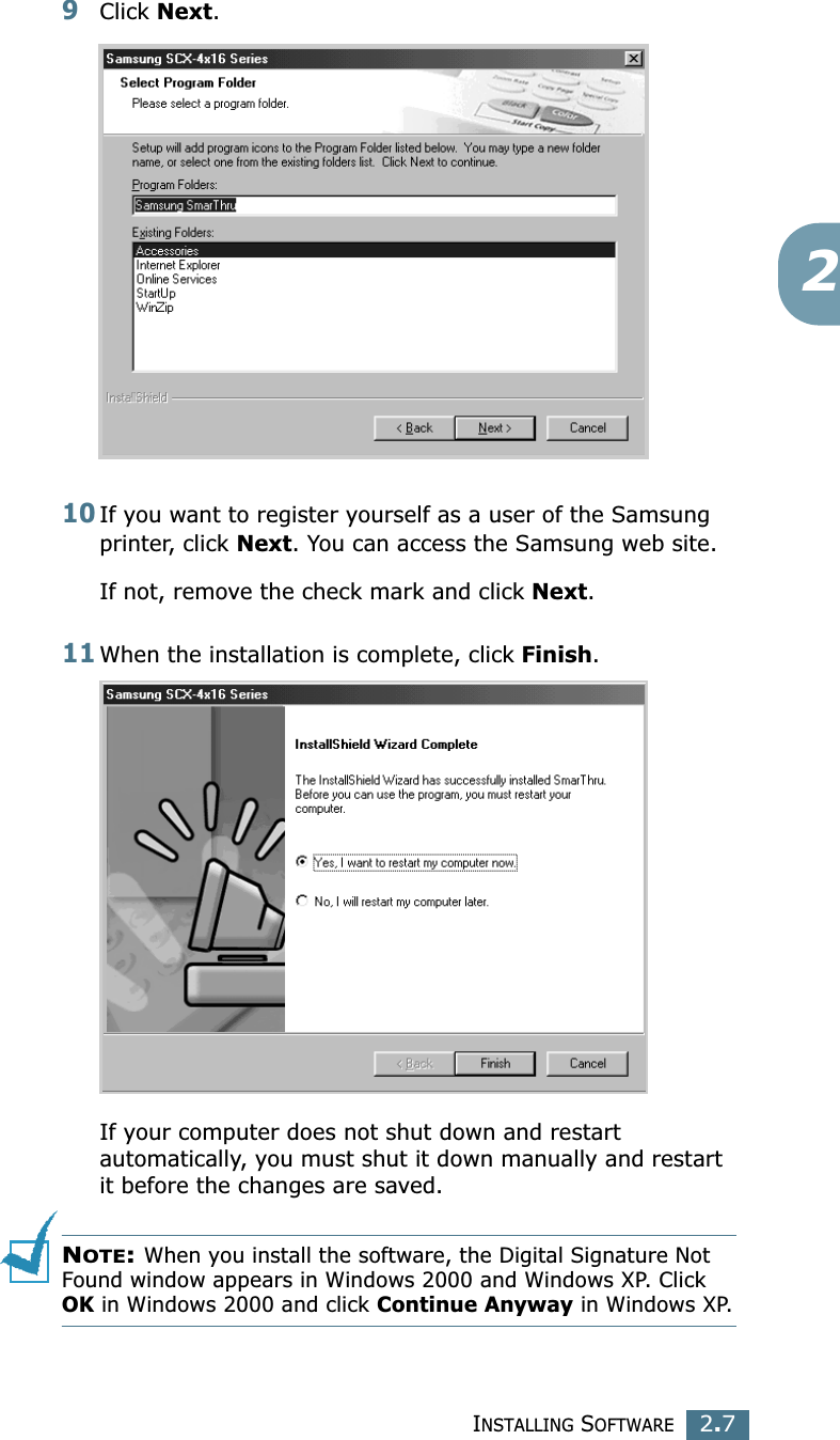 INSTALLING SOFTWARE2.729Click Next.10If you want to register yourself as a user of the Samsung printer, click Next. You can access the Samsung web site.If not, remove the check mark and click Next.11When the installation is complete, click Finish. If your computer does not shut down and restart automatically, you must shut it down manually and restart it before the changes are saved.NOTE: When you install the software, the Digital Signature Not Found window appears in Windows 2000 and Windows XP. Click OK in Windows 2000 and click Continue Anyway in Windows XP.