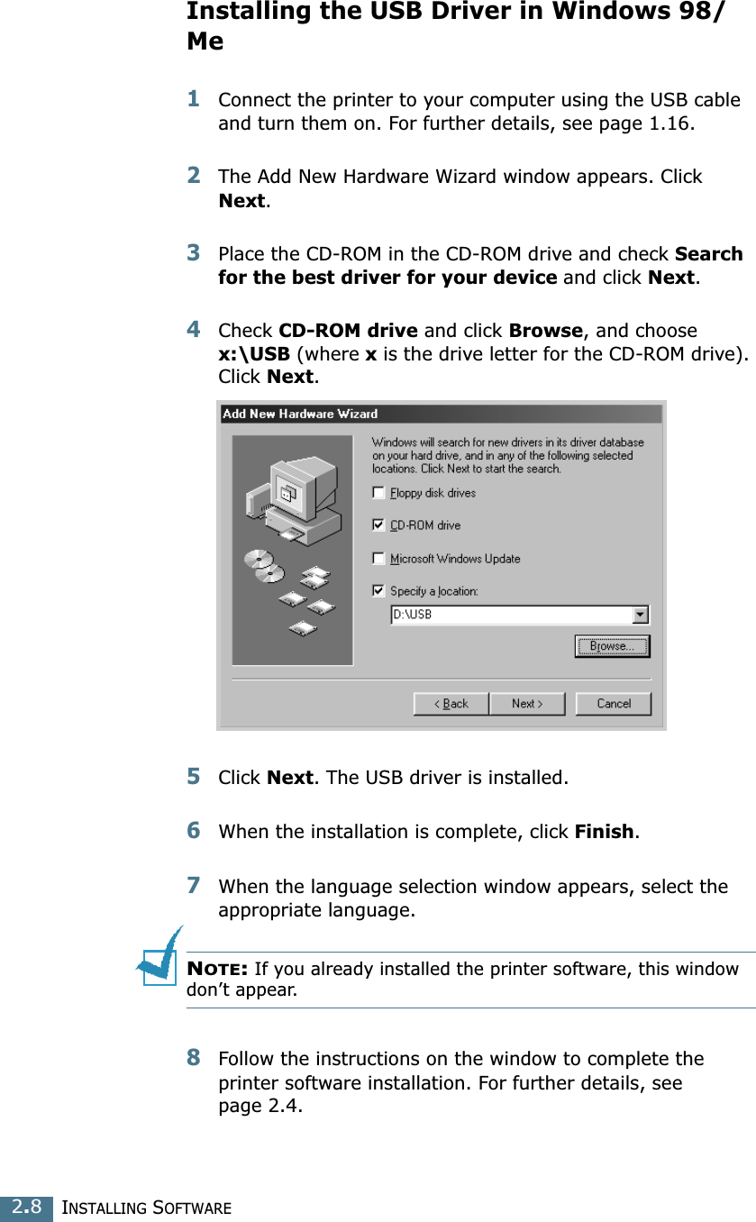 INSTALLING SOFTWARE2.8Installing the USB Driver in Windows 98/Me1Connect the printer to your computer using the USB cable and turn them on. For further details, see page 1.16. 2The Add New Hardware Wizard window appears. Click Next. 3Place the CD-ROM in the CD-ROM drive and check Search for the best driver for your device and click Next. 4Check CD-ROM drive and click Browse, and choose x:\USB (where x is the drive letter for the CD-ROM drive). Click Next. 5Click Next. The USB driver is installed. 6When the installation is complete, click Finish. 7When the language selection window appears, select the appropriate language. NOTE: If you already installed the printer software, this window don’t appear. 8Follow the instructions on the window to complete the printer software installation. For further details, see page 2.4. 