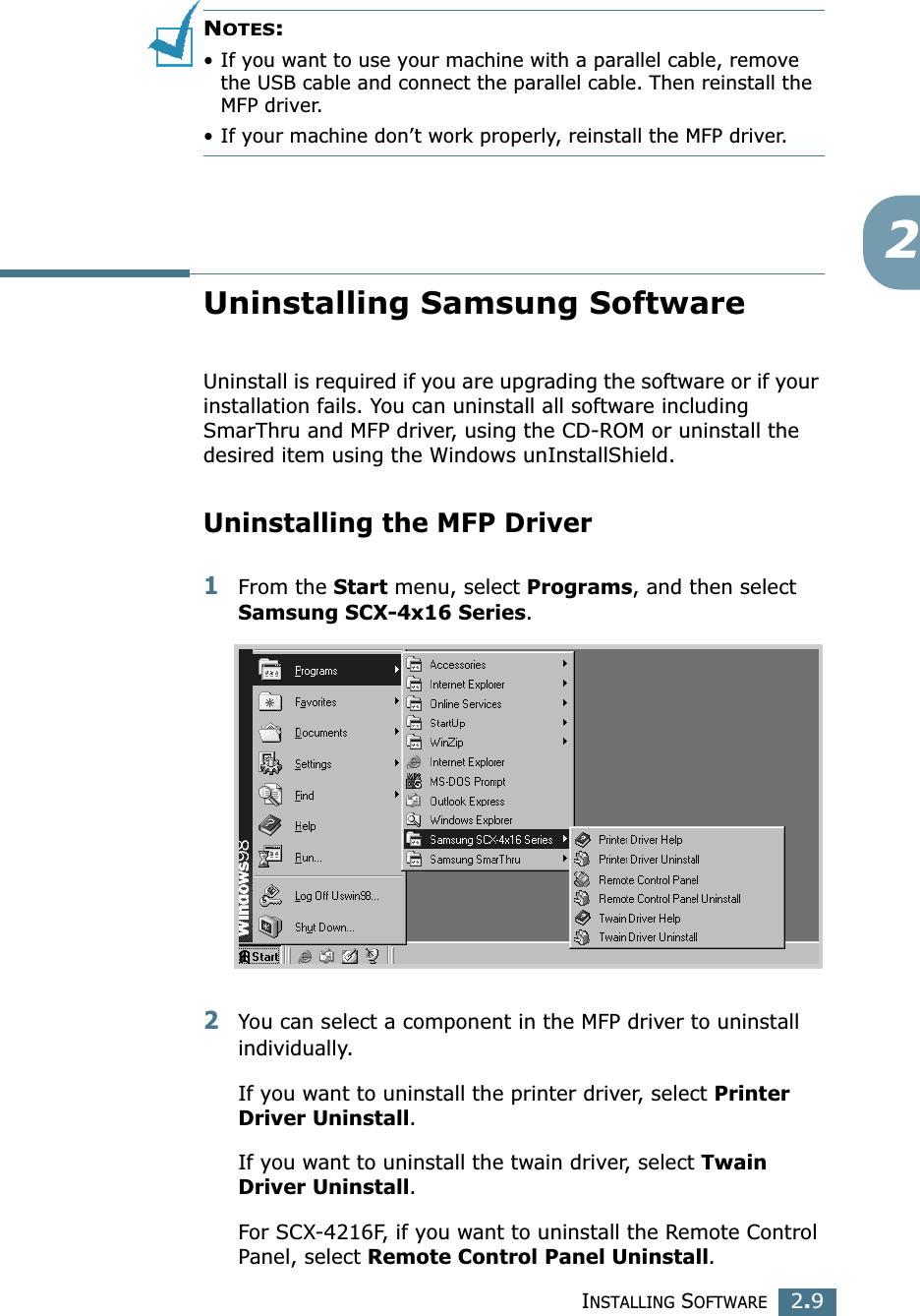 INSTALLING SOFTWARE2.92NOTES:• If you want to use your machine with a parallel cable, remove the USB cable and connect the parallel cable. Then reinstall the MFP driver. • If your machine don’t work properly, reinstall the MFP driver.Uninstalling Samsung SoftwareUninstall is required if you are upgrading the software or if your installation fails. You can uninstall all software including SmarThru and MFP driver, using the CD-ROM or uninstall the desired item using the Windows unInstallShield.Uninstalling the MFP Driver1From the Start menu, select Programs, and then select Samsung SCX-4x16 Series.2You can select a component in the MFP driver to uninstall individually.If you want to uninstall the printer driver, select Printer Driver Uninstall.If you want to uninstall the twain driver, select Twain Driver Uninstall. For SCX-4216F, if you want to uninstall the Remote Control Panel, select Remote Control Panel Uninstall.