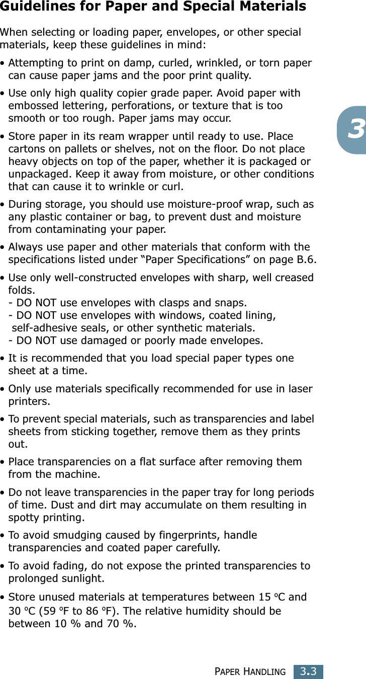 PAPER HANDLING3.33Guidelines for Paper and Special MaterialsWhen selecting or loading paper, envelopes, or other special materials, keep these guidelines in mind:•Attempting to print on damp, curled, wrinkled, or torn paper can cause paper jams and the poor print quality.• Use only high quality copier grade paper. Avoid paper with embossed lettering, perforations, or texture that is too smooth or too rough. Paper jams may occur.• Store paper in its ream wrapper until ready to use. Place cartons on pallets or shelves, not on the floor. Do not place heavy objects on top of the paper, whether it is packaged or unpackaged. Keep it away from moisture, or other conditions that can cause it to wrinkle or curl.•During storage, you should use moisture-proof wrap, such as any plastic container or bag, to prevent dust and moisture from contaminating your paper.• Always use paper and other materials that conform with the specifications listed under “Paper Specifications” on page B.6.•Use only well-constructed envelopes with sharp, well creased folds.- DO NOT use envelopes with clasps and snaps.- DO NOT use envelopes with windows, coated lining,  self-adhesive seals, or other synthetic materials.- DO NOT use damaged or poorly made envelopes.• It is recommended that you load special paper types one sheet at a time.• Only use materials specifically recommended for use in laser printers.•To prevent special materials, such as transparencies and label sheets from sticking together, remove them as they prints out.• Place transparencies on a flat surface after removing them from the machine.•Do not leave transparencies in the paper tray for long periods of time. Dust and dirt may accumulate on them resulting in spotty printing.•To avoid smudging caused by fingerprints, handle transparencies and coated paper carefully.•To avoid fading, do not expose the printed transparencies to prolonged sunlight.• Store unused materials at temperatures between 15 oC and 30 oC (59 oF to 86 oF). The relative humidity should be between 10 % and 70 %.