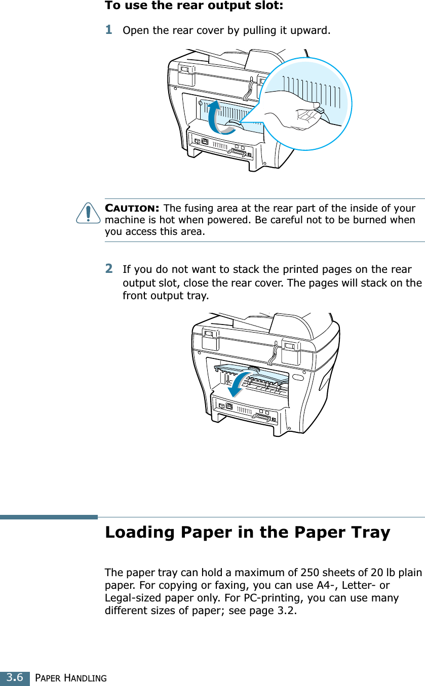 PAPER HANDLING3.6To use the rear output slot:1Open the rear cover by pulling it upward. CAUTION: The fusing area at the rear part of the inside of your machine is hot when powered. Be careful not to be burned when you access this area.2If you do not want to stack the printed pages on the rear output slot, close the rear cover. The pages will stack on the front output tray.Loading Paper in the Paper TrayThe paper tray can hold a maximum of 250 sheets of 20 lb plain paper. For copying or faxing, you can use A4-, Letter- or Legal-sized paper only. For PC-printing, you can use many different sizes of paper; see page 3.2.