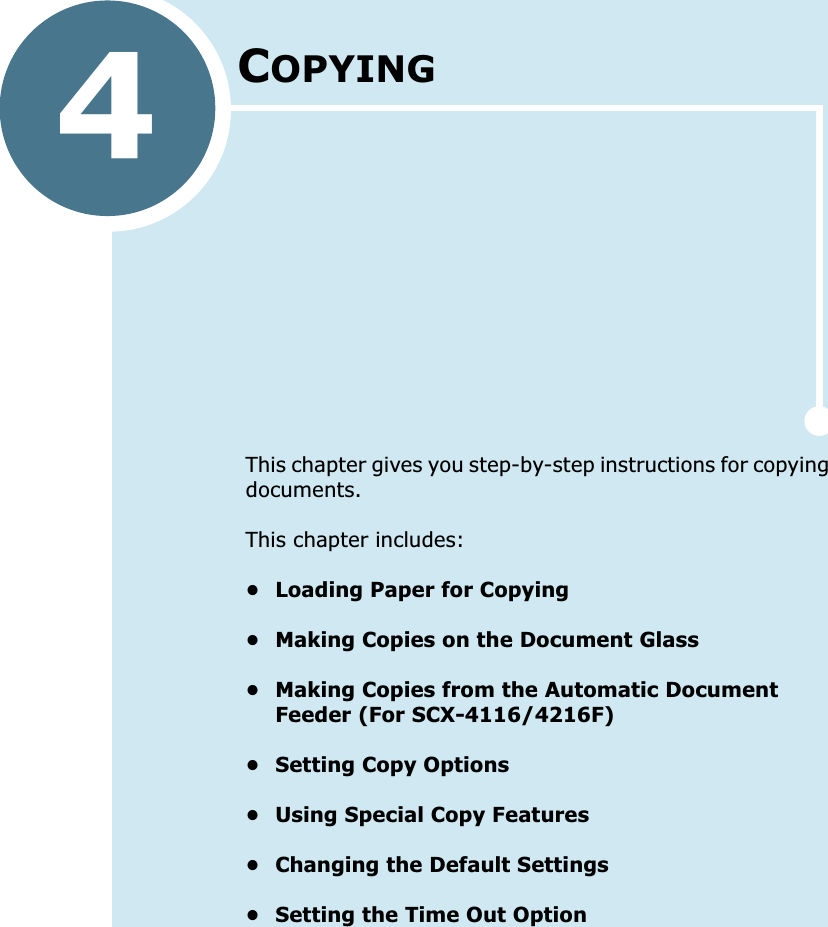 4COPYINGThis chapter gives you step-by-step instructions for copying documents.This chapter includes:• Loading Paper for Copying• Making Copies on the Document Glass• Making Copies from the Automatic Document Feeder (For SCX-4116/4216F)• Setting Copy Options• Using Special Copy Features• Changing the Default Settings• Setting the Time Out Option