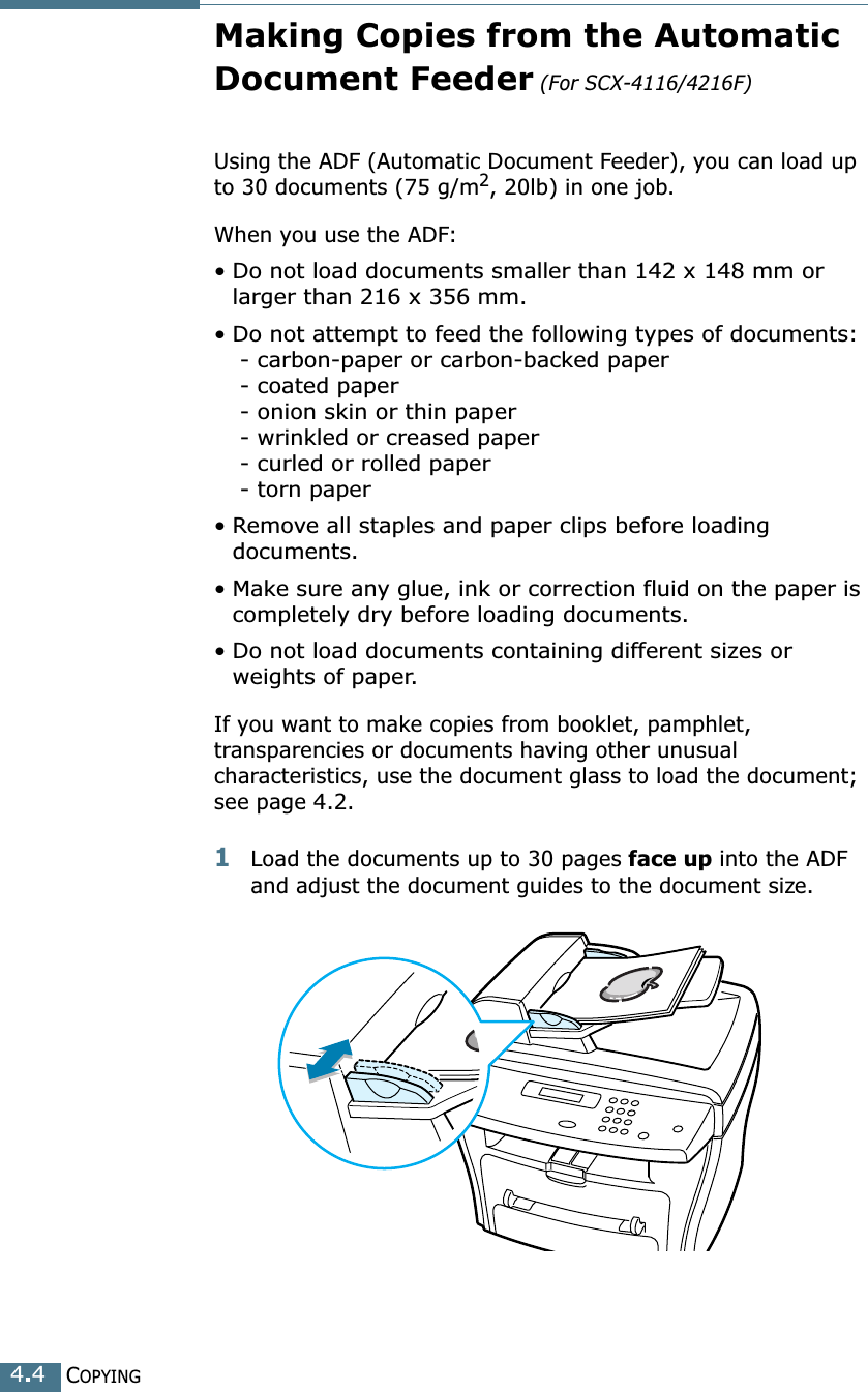 COPYING4.4Making Copies from the Automatic Document Feeder (For SCX-4116/4216F)Using the ADF (Automatic Document Feeder), you can load up to 30 documents (75 g/m2, 20lb) in one job. When you use the ADF:• Do not load documents smaller than 142 x 148 mm or larger than 216 x 356 mm.•Do not attempt to feed the following types of documents: - carbon-paper or carbon-backed paper - coated paper - onion skin or thin paper - wrinkled or creased paper - curled or rolled paper - torn paper•Remove all staples and paper clips before loading documents.•Make sure any glue, ink or correction fluid on the paper is completely dry before loading documents.• Do not load documents containing different sizes or weights of paper.If you want to make copies from booklet, pamphlet, transparencies or documents having other unusual characteristics, use the document glass to load the document; see page 4.2.1Load the documents up to 30 pages face up into the ADF and adjust the document guides to the document size.