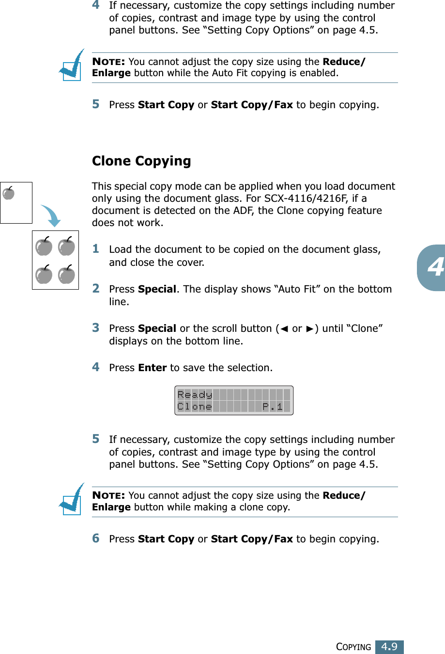 COPYING4.944If necessary, customize the copy settings including number of copies, contrast and image type by using the control panel buttons. See “Setting Copy Options” on page 4.5.NOTE: You cannot adjust the copy size using the Reduce/Enlarge button while the Auto Fit copying is enabled.5Press Start Copy or Start Copy/Fax to begin copying.Clone CopyingThis special copy mode can be applied when you load document only using the document glass. For SCX-4116/4216F, if a document is detected on the ADF, the Clone copying feature does not work.1Load the document to be copied on the document glass, and close the cover. 2Press Special. The display shows “Auto Fit” on the bottom line.3Press Special or the scroll button (➛ or ❿) until “Clone” displays on the bottom line.4Press Enter to save the selection.5If necessary, customize the copy settings including number of copies, contrast and image type by using the control panel buttons. See “Setting Copy Options” on page 4.5.NOTE: You cannot adjust the copy size using the Reduce/Enlarge button while making a clone copy.6Press Start Copy or Start Copy/Fax to begin copying.