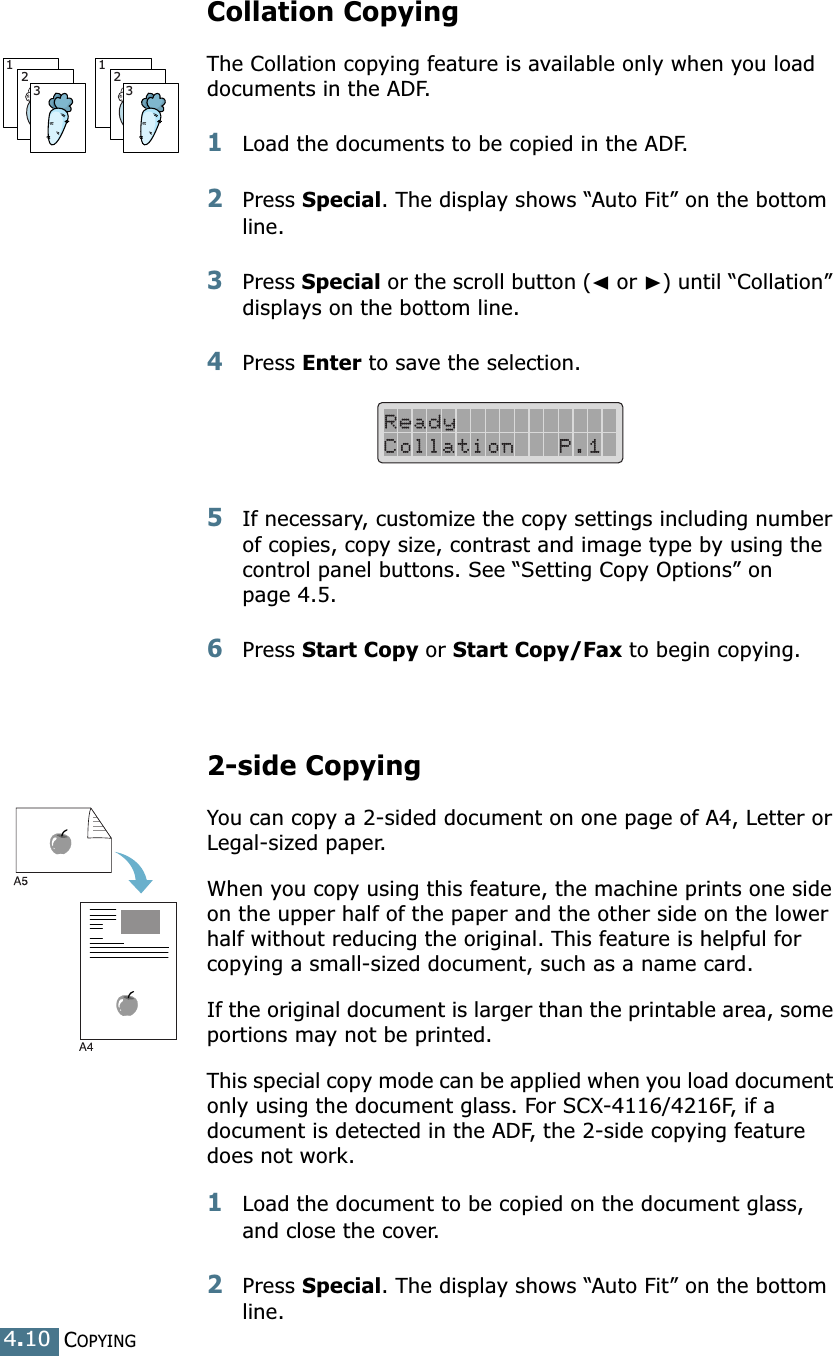 COPYING4.10Collation CopyingThe Collation copying feature is available only when you load documents in the ADF.1Load the documents to be copied in the ADF.2Press Special. The display shows “Auto Fit” on the bottom line.3Press Special or the scroll button (➛ or ❿) until “Collation” displays on the bottom line.4Press Enter to save the selection.5If necessary, customize the copy settings including number of copies, copy size, contrast and image type by using the control panel buttons. See “Setting Copy Options” on page 4.5.6Press Start Copy or Start Copy/Fax to begin copying.2-side CopyingYou can copy a 2-sided document on one page of A4, Letter or Legal-sized paper. When you copy using this feature, the machine prints one side on the upper half of the paper and the other side on the lower half without reducing the original. This feature is helpful for copying a small-sized document, such as a name card. If the original document is larger than the printable area, some portions may not be printed.This special copy mode can be applied when you load document only using the document glass. For SCX-4116/4216F, if a document is detected in the ADF, the 2-side copying feature does not work.1Load the document to be copied on the document glass, and close the cover. 2Press Special. The display shows “Auto Fit” on the bottom line.123123