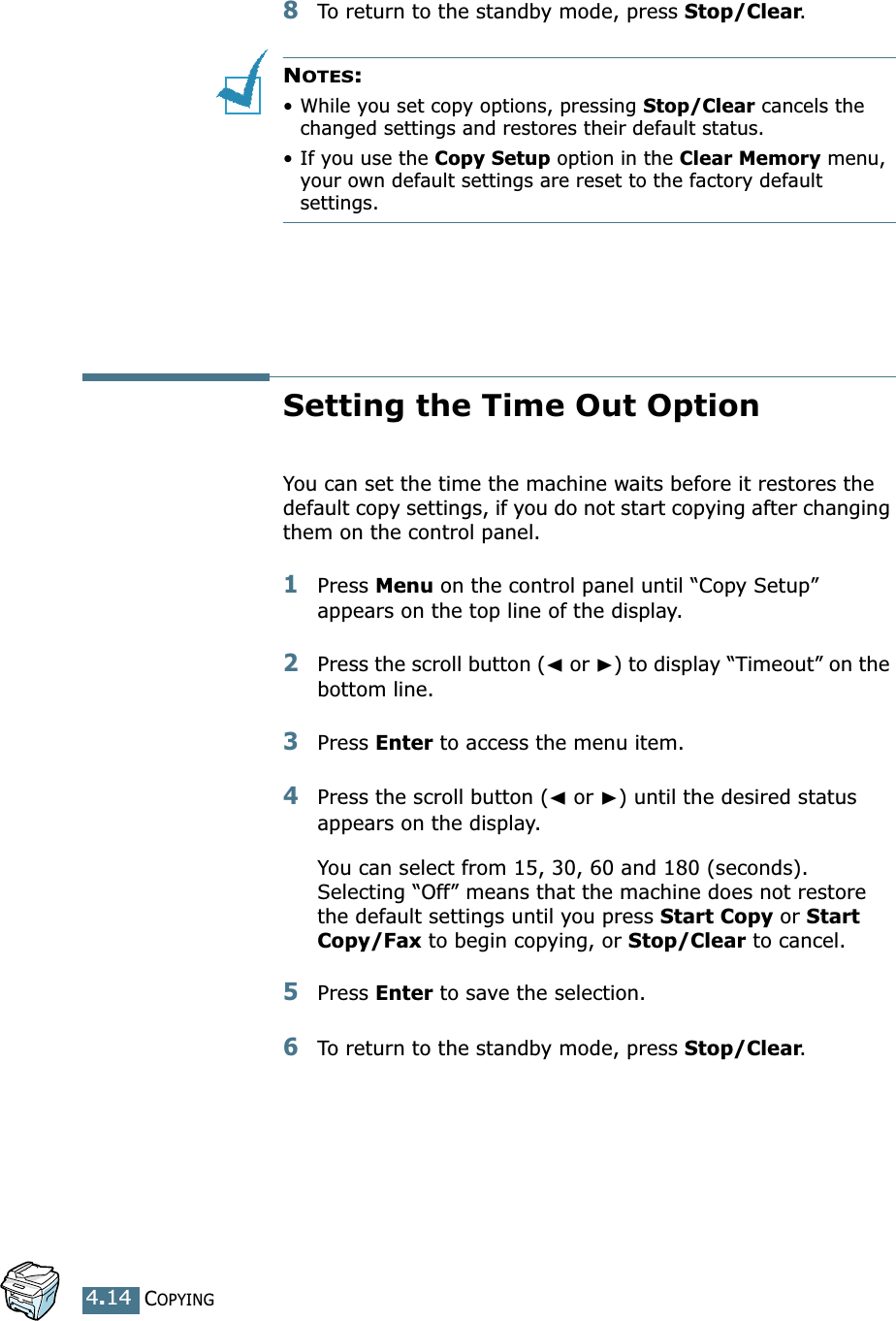 COPYING4.148To return to the standby mode, press Stop/Clear.NOTES: •While you set copy options, pressing Stop/Clear cancels the changed settings and restores their default status.• If you use the Copy Setup option in the Clear Memory menu, your own default settings are reset to the factory default settings.Setting the Time Out OptionYou can set the time the machine waits before it restores the default copy settings, if you do not start copying after changing them on the control panel.1Press Menu on the control panel until “Copy Setup” appears on the top line of the display. 2Press the scroll button (➛ or ❿) to display “Timeout” on the bottom line.3Press Enter to access the menu item.4Press the scroll button (➛ or ❿) until the desired status appears on the display.You can select from 15, 30, 60 and 180 (seconds). Selecting “Off” means that the machine does not restore the default settings until you press Start Copy or Start Copy/Fax to begin copying, or Stop/Clear to cancel.5Press Enter to save the selection.6To return to the standby mode, press Stop/Clear.