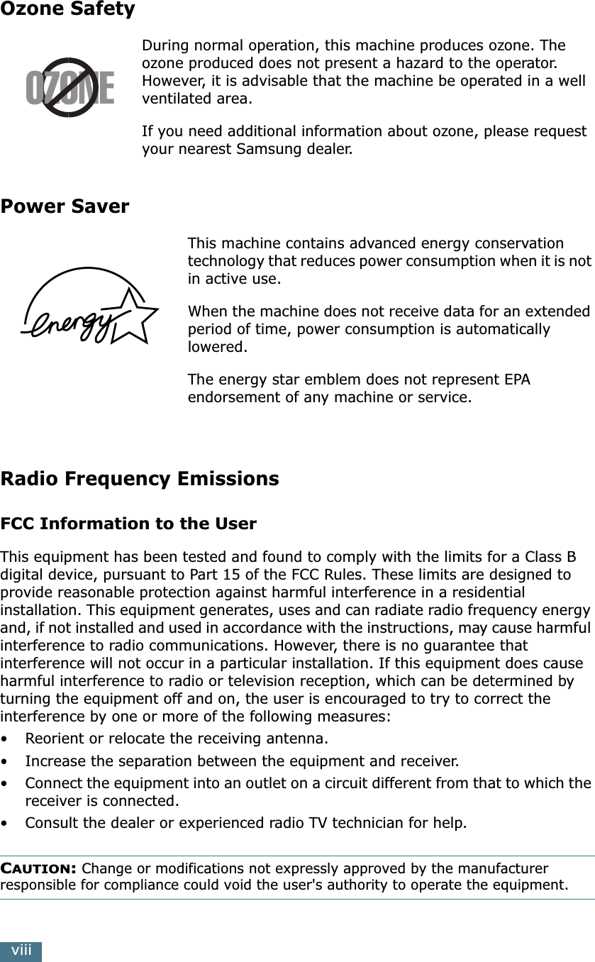  viii Ozone Safety During normal operation, this machine produces ozone. The ozone produced does not present a hazard to the operator. However, it is advisable that the machine be operated in a well ventilated area.If you need additional information about ozone, please request your nearest Samsung dealer. Power Saver This machine contains advanced energy conservation technology that reduces power consumption when it is not in active use.When the machine does not receive data for an extended period of time, power consumption is automatically lowered. The energy star emblem does not represent EPA endorsement of any machine or service. Radio Frequency Emissions FCC Information to the User This equipment has been tested and found to comply with the limits for a Class B digital device, pursuant to Part 15 of the FCC Rules. These limits are designed to provide reasonable protection against harmful interference in a residential installation. This equipment generates, uses and can radiate radio frequency energy and, if not installed and used in accordance with the instructions, may cause harmful interference to radio communications. However, there is no guarantee that interference will not occur in a particular installation. If this equipment does cause harmful interference to radio or television reception, which can be determined by turning the equipment off and on, the user is encouraged to try to correct the interference by one or more of the following measures:•Reorient or relocate the receiving antenna.• Increase the separation between the equipment and receiver.•Connect the equipment into an outlet on a circuit different from that to which the receiver is connected.• Consult the dealer or experienced radio TV technician for help. C AUTION :  Change or modifications not expressly approved by the manufacturer  responsible for compliance could void the user&apos;s authority to operate the equipment.