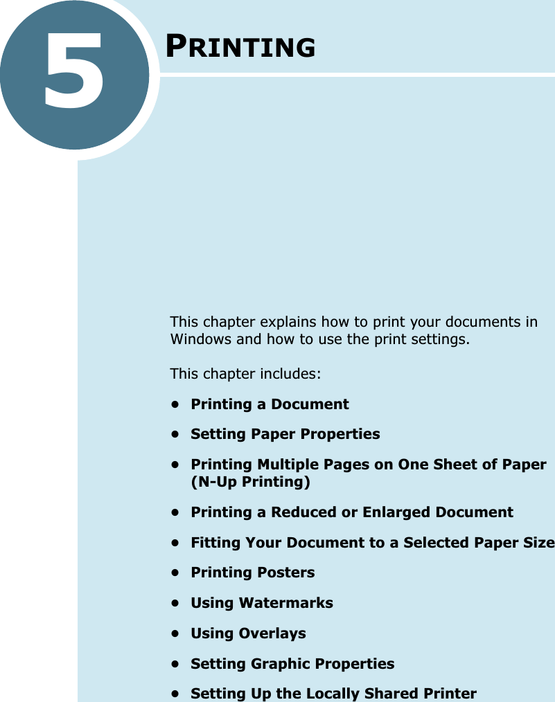 5PRINTINGThis chapter explains how to print your documents in Windows and how to use the print settings. This chapter includes:• Printing a Document• Setting Paper Properties• Printing Multiple Pages on One Sheet of Paper (N-Up Printing)• Printing a Reduced or Enlarged Document• Fitting Your Document to a Selected Paper Size• Printing Posters• Using Watermarks• Using Overlays• Setting Graphic Properties• Setting Up the Locally Shared Printer