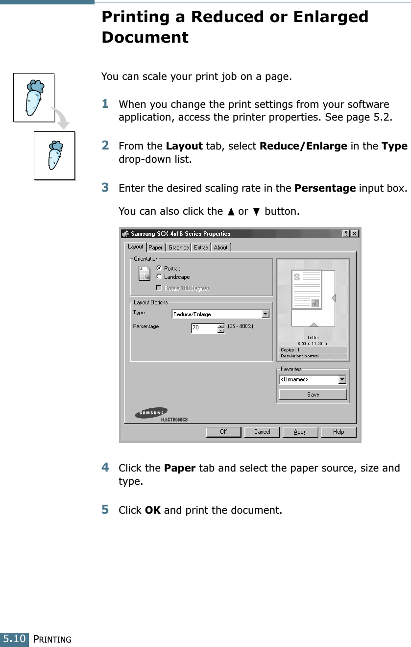 PRINTING5.10Printing a Reduced or Enlarged DocumentYou can scale your print job on a page. 1When you change the print settings from your software application, access the printer properties. See page 5.2. 2From the Layout tab, select Reduce/Enlarge in the Type drop-down list. 3Enter the desired scaling rate in the Persentage input box. You can also click the ➐☎or ❷ button.4Click the Paper tab and select the paper source, size and type. 5Click OK and print the document. 