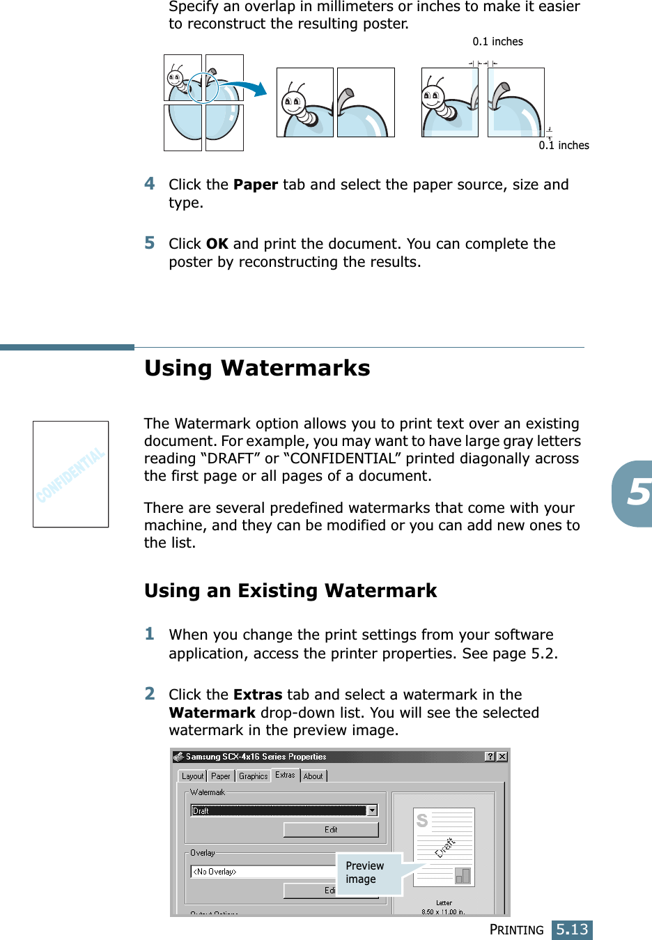 PRINTING5.135Specify an overlap in millimeters or inches to make it easier to reconstruct the resulting poster. 4Click the Paper tab and select the paper source, size and type.5Click OK and print the document. You can complete the poster by reconstructing the results. Using WatermarksThe Watermark option allows you to print text over an existing document. For example, you may want to have large gray letters reading “DRAFT” or “CONFIDENTIAL” printed diagonally across the first page or all pages of a document. There are several predefined watermarks that come with your machine, and they can be modified or you can add new ones to the list. Using an Existing Watermark1When you change the print settings from your software application, access the printer properties. See page 5.2. 2Click the Extras tab and select a watermark in the Watermark drop-down list. You will see the selected watermark in the preview image. 0.1 inches0.1 inchesPreview image