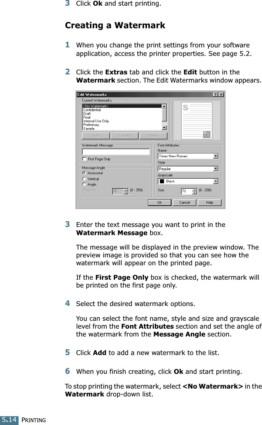 PRINTING5.143Click Ok and start printing. Creating a Watermark1When you change the print settings from your software application, access the printer properties. See page 5.2. 2Click the Extras tab and click the Edit button in the Watermark section. The Edit Watermarks window appears. 3Enter the text message you want to print in the Watermark Message box. The message will be displayed in the preview window. The preview image is provided so that you can see how the watermark will appear on the printed page.If the First Page Only box is checked, the watermark will be printed on the first page only.4Select the desired watermark options. You can select the font name, style and size and grayscale level from the Font Attributes section and set the angle of the watermark from the Message Angle section. 5Click Add to add a new watermark to the list. 6When you finish creating, click Ok and start printing. To stop printing the watermark, select &lt;No Watermark&gt; in the Watermark drop-down list. 