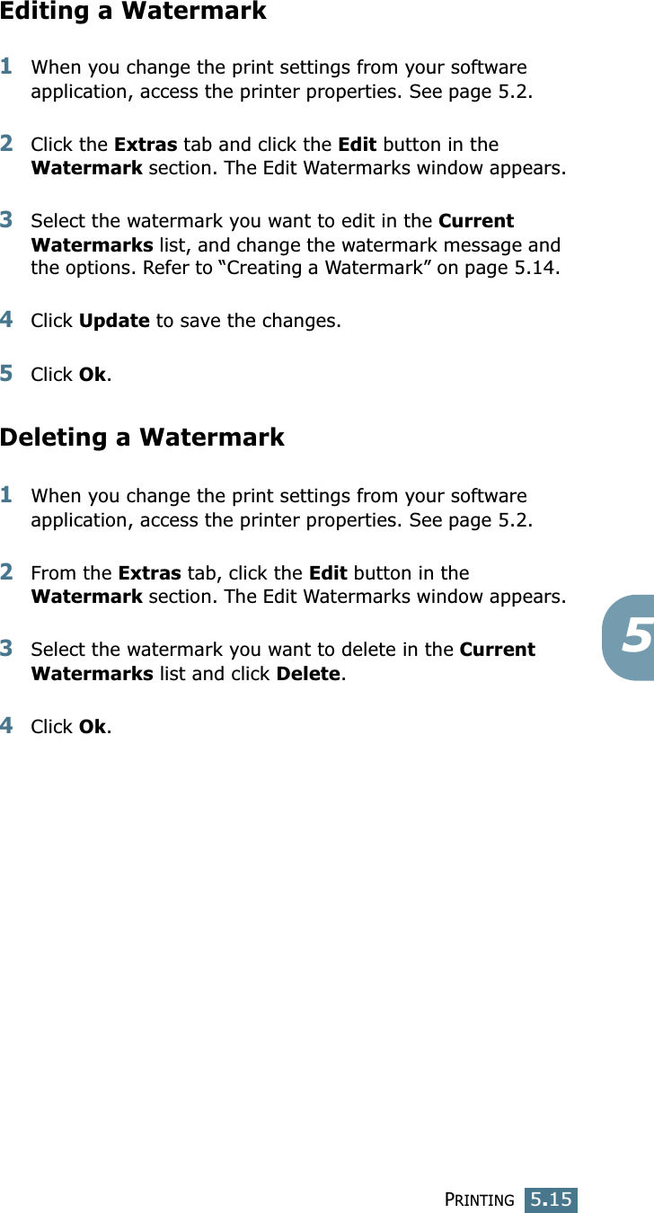 PRINTING5.155Editing a Watermark1When you change the print settings from your software application, access the printer properties. See page 5.2. 2Click the Extras tab and click the Edit button in the Watermark section. The Edit Watermarks window appears.3Select the watermark you want to edit in the Current Watermarks list, and change the watermark message and the options. Refer to “Creating a Watermark” on page 5.14. 4Click Update to save the changes.5Click Ok. Deleting a Watermark1When you change the print settings from your software application, access the printer properties. See page 5.2.2From the Extras tab, click the Edit button in the Watermark section. The Edit Watermarks window appears.3Select the watermark you want to delete in the Current Watermarks list and click Delete. 4Click Ok.
