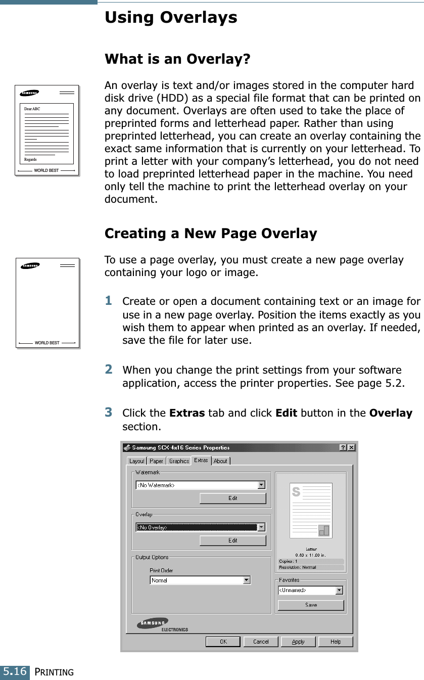 PRINTING5.16Using OverlaysWhat is an Overlay?An overlay is text and/or images stored in the computer hard disk drive (HDD) as a special file format that can be printed on any document. Overlays are often used to take the place of preprinted forms and letterhead paper. Rather than using preprinted letterhead, you can create an overlay containing the exact same information that is currently on your letterhead. To print a letter with your company’s letterhead, you do not need to load preprinted letterhead paper in the machine. You need only tell the machine to print the letterhead overlay on your document.Creating a New Page OverlayTo use a page overlay, you must create a new page overlay containing your logo or image.1Create or open a document containing text or an image for use in a new page overlay. Position the items exactly as you wish them to appear when printed as an overlay. If needed, save the file for later use.2When you change the print settings from your software application, access the printer properties. See page 5.2.3Click the Extras tab and click Edit button in the Overlay section. WORLD BESTDear ABCRegardsWORLD BEST