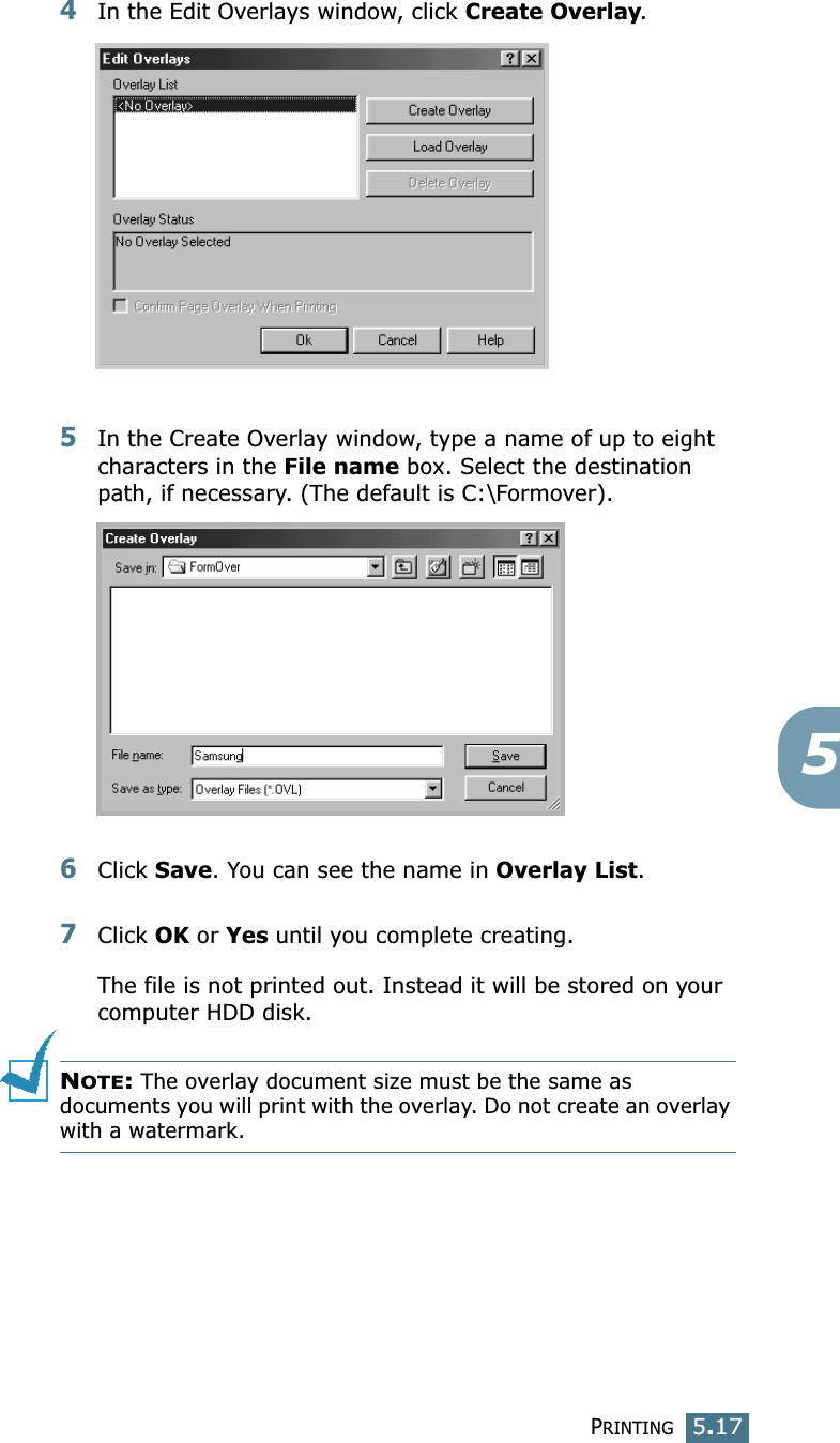 PRINTING5.1754In the Edit Overlays window, click Create Overlay. 5In the Create Overlay window, type a name of up to eight characters in the File name box. Select the destination path, if necessary. (The default is C:\Formover).6Click Save. You can see the name in Overlay List. 7Click OK or Yes until you complete creating. The file is not printed out. Instead it will be stored on your computer HDD disk. NOTE: The overlay document size must be the same as documents you will print with the overlay. Do not create an overlay with a watermark. 