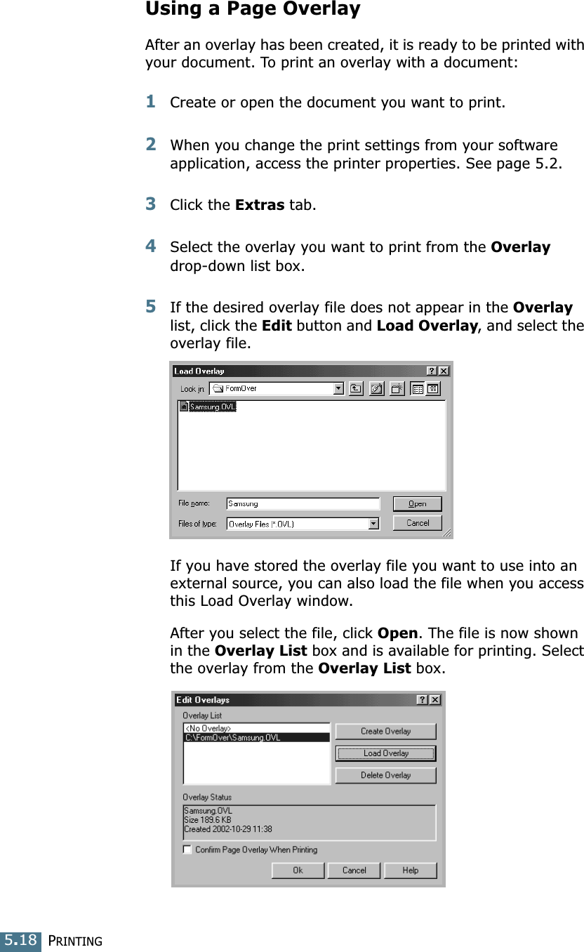 PRINTING5.18Using a Page OverlayAfter an overlay has been created, it is ready to be printed with your document. To print an overlay with a document:1Create or open the document you want to print. 2When you change the print settings from your software application, access the printer properties. See page 5.2. 3Click the Extras tab. 4Select the overlay you want to print from the Overlay drop-down list box. 5If the desired overlay file does not appear in the Overlay list, click the Edit button and Load Overlay, and select the overlay file. If you have stored the overlay file you want to use into an external source, you can also load the file when you access this Load Overlay window. After you select the file, click Open. The file is now shown in the Overlay List box and is available for printing. Select the overlay from the Overlay List box. 