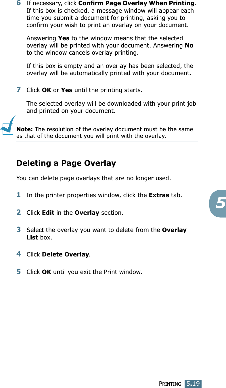 PRINTING5.1956If necessary, click Confirm Page Overlay When Printing. If this box is checked, a message window will appear each time you submit a document for printing, asking you to confirm your wish to print an overlay on your document. Answering Yes to the window means that the selected overlay will be printed with your document. Answering No to the window cancels overlay printing. If this box is empty and an overlay has been selected, the overlay will be automatically printed with your document. 7Click OK or Yes until the printing starts. The selected overlay will be downloaded with your print job and printed on your document. Note: The resolution of the overlay document must be the same as that of the document you will print with the overlay.  Deleting a Page OverlayYou can delete page overlays that are no longer used. 1In the printer properties window, click the Extras tab. 2Click Edit in the Overlay section. 3Select the overlay you want to delete from the Overlay List box. 4Click Delete Overlay. 5Click OK until you exit the Print window.