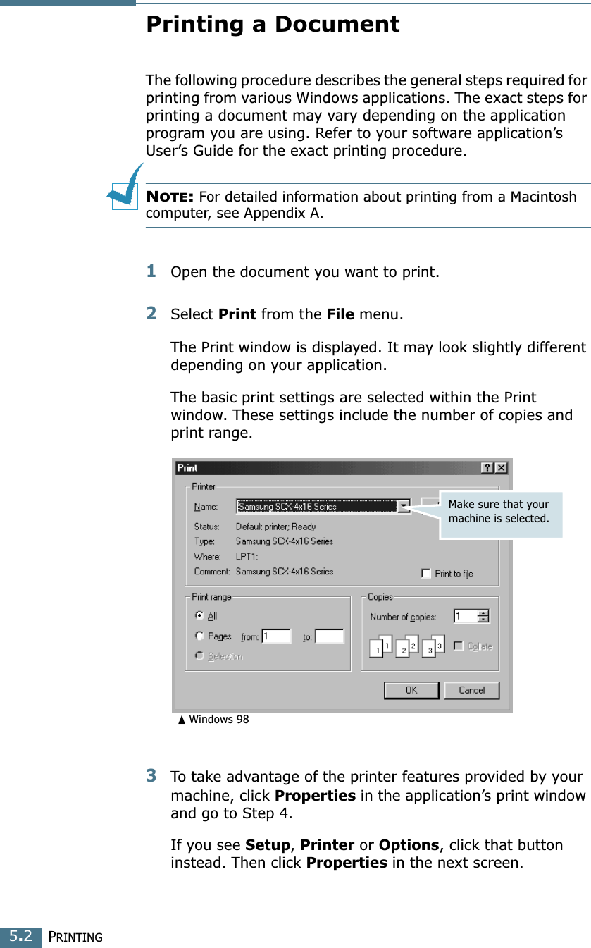 PRINTING5.2Printing a DocumentThe following procedure describes the general steps required for printing from various Windows applications. The exact steps for printing a document may vary depending on the application program you are using. Refer to your software application’s User’s Guide for the exact printing procedure.NOTE: For detailed information about printing from a Macintosh computer, see Appendix A. 1Open the document you want to print.2Select Print from the File menu. The Print window is displayed. It may look slightly different depending on your application. The basic print settings are selected within the Print window. These settings include the number of copies and print range.3To take advantage of the printer features provided by your machine, click Properties in the application’s print window and go to Step 4. If you see Setup, Printer or Options, click that button instead. Then click Properties in the next screen.Make sure that your machine is selected.➐☎Windows 98