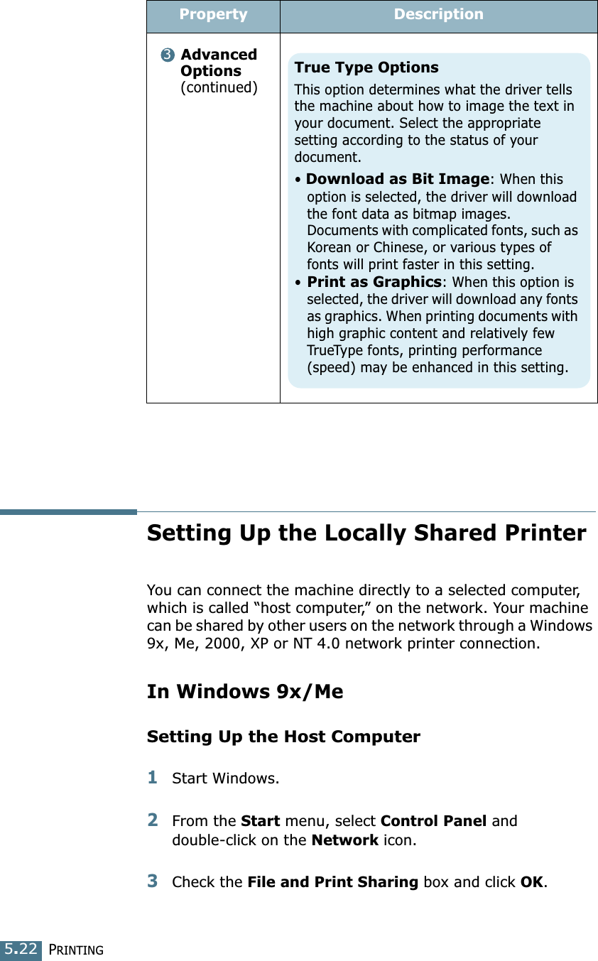 PRINTING5.22Setting Up the Locally Shared PrinterYou can connect the machine directly to a selected computer, which is called “host computer,” on the network. Your machine can be shared by other users on the network through a Windows 9x, Me, 2000, XP or NT 4.0 network printer connection. In Windows 9x/MeSetting Up the Host Computer1Start Windows.2From the Start menu, select Control Panel and double-click on the Network icon. 3Check the File and Print Sharing box and click OK. Advanced Options (continued)Property Description3True Type OptionsThis option determines what the driver tells the machine about how to image the text in your document. Select the appropriate setting according to the status of your document. • Download as Bit Image: When this option is selected, the driver will download the font data as bitmap images. Documents with complicated fonts, such as Korean or Chinese, or various types of fonts will print faster in this setting. •Print as Graphics: When this option is selected, the driver will download any fonts as graphics. When printing documents with high graphic content and relatively few TrueType fonts, printing performance (speed) may be enhanced in this setting.