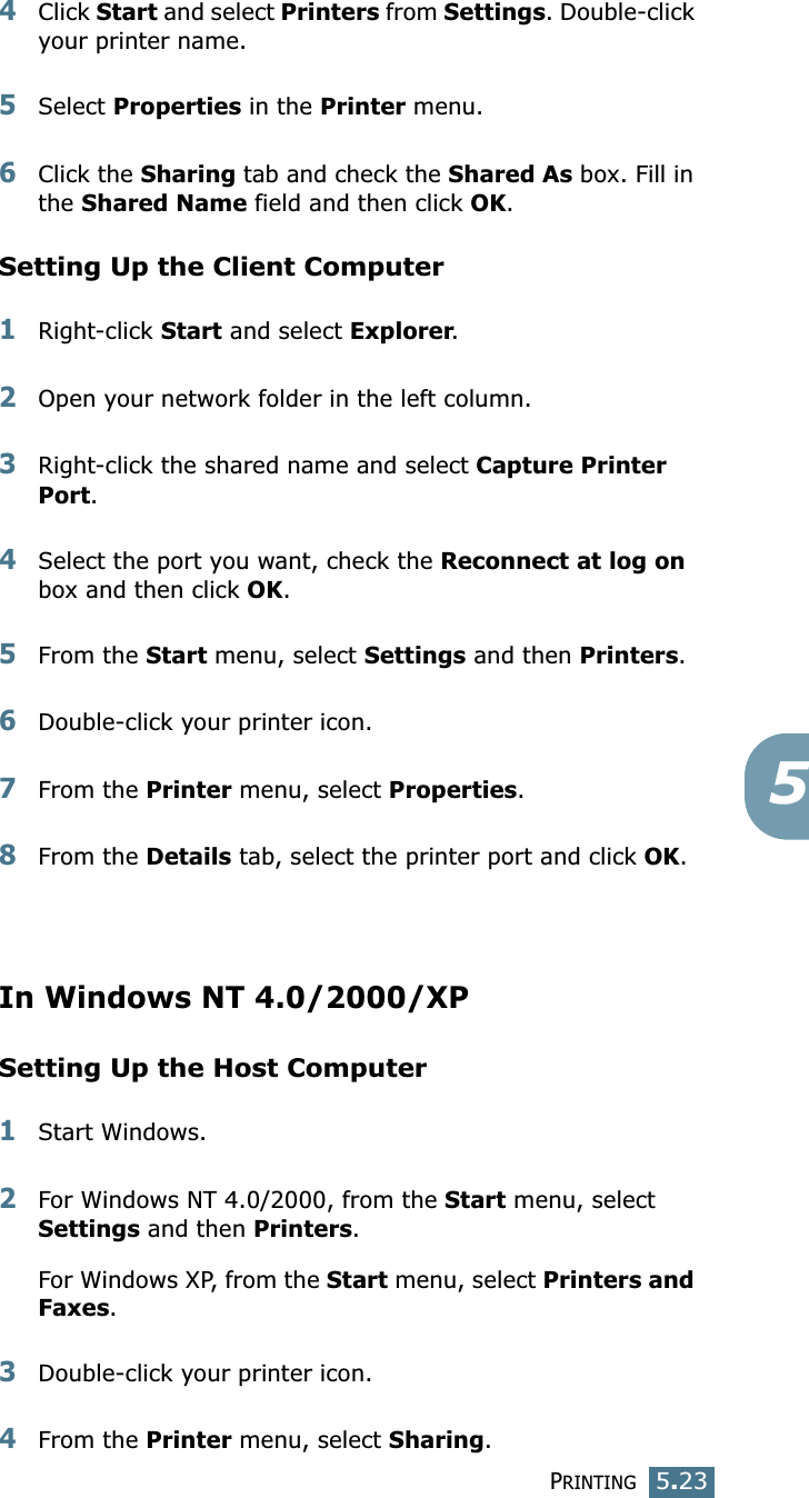 PRINTING5.2354Click Start and select Printers from Settings. Double-click your printer name. 5Select Properties in the Printer menu. 6Click the Sharing tab and check the Shared As box. Fill in the Shared Name field and then click OK. Setting Up the Client Computer1Right-click Start and select Explorer. 2Open your network folder in the left column. 3Right-click the shared name and select Capture Printer Port. 4Select the port you want, check the Reconnect at log on box and then click OK.5From the Start menu, select Settings and then Printers. 6Double-click your printer icon. 7From the Printer menu, select Properties. 8From the Details tab, select the printer port and click OK. In Windows NT 4.0/2000/XPSetting Up the Host Computer1Start Windows. 2For Windows NT 4.0/2000, from the Start menu, select Settings and then Printers. For Windows XP, from the Start menu, select Printers and Faxes. 3Double-click your printer icon. 4From the Printer menu, select Sharing. 