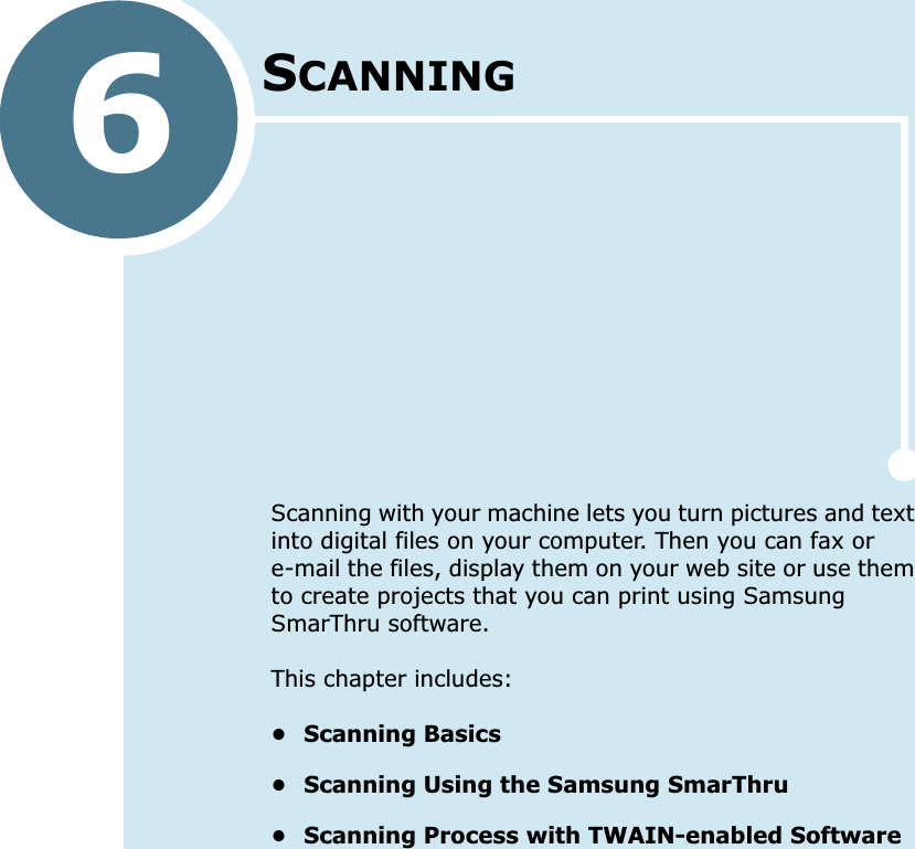 6SCANNINGScanning with your machine lets you turn pictures and text into digital files on your computer. Then you can fax or e-mail the files, display them on your web site or use them to create projects that you can print using Samsung SmarThru software.This chapter includes:• Scanning Basics• Scanning Using the Samsung SmarThru• Scanning Process with TWAIN-enabled Software