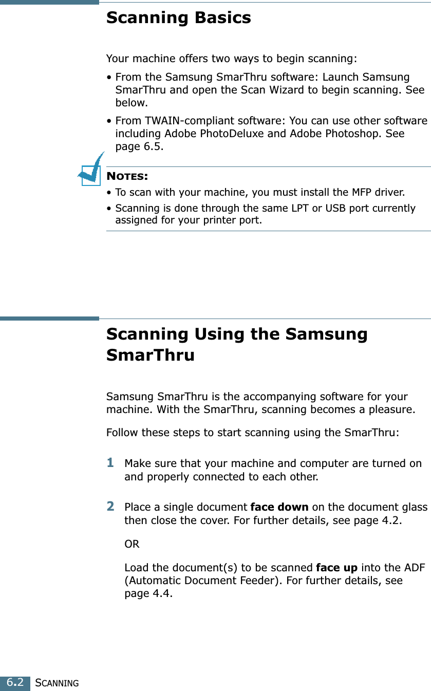 SCANNING6.2Scanning BasicsYour machine offers two ways to begin scanning:• From the Samsung SmarThru software: Launch Samsung SmarThru and open the Scan Wizard to begin scanning. See below.•From TWAIN-compliant software: You can use other software including Adobe PhotoDeluxe and Adobe Photoshop. See page 6.5.NOTES:•To scan with your machine, you must install the MFP driver. •Scanning is done through the same LPT or USB port currently assigned for your printer port. Scanning Using the Samsung SmarThruSamsung SmarThru is the accompanying software for your machine. With the SmarThru, scanning becomes a pleasure.Follow these steps to start scanning using the SmarThru:1Make sure that your machine and computer are turned on and properly connected to each other. 2Place a single document face down on the document glass then close the cover. For further details, see page 4.2.ORLoad the document(s) to be scanned face up into the ADF (Automatic Document Feeder). For further details, see page 4.4.