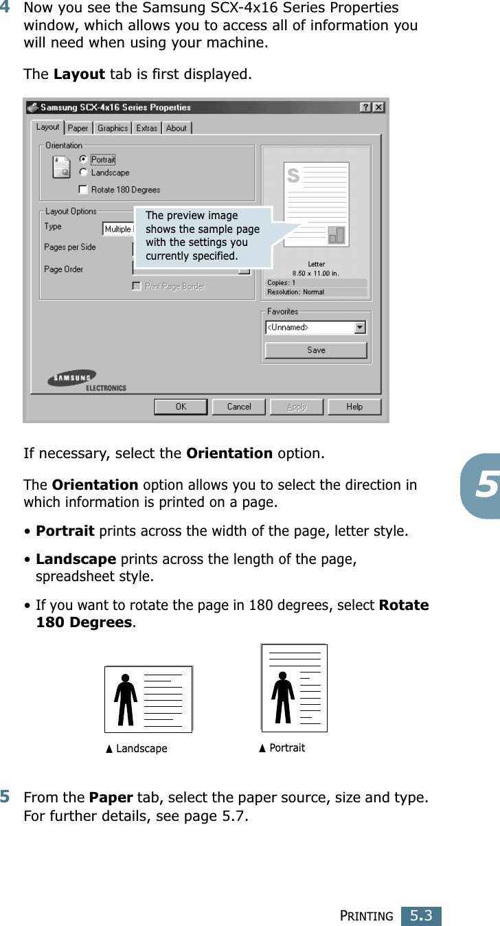 PRINTING5.354Now you see the Samsung SCX-4x16 Series Properties window, which allows you to access all of information you will need when using your machine. The Layout tab is first displayed.   If necessary, select the Orientation option. The Orientation option allows you to select the direction in which information is printed on a page. •Portrait prints across the width of the page, letter style. •Landscape prints across the length of the page, spreadsheet style. •If you want to rotate the page in 180 degrees, select Rotate 180 Degrees.5From the Paper tab, select the paper source, size and type. For further details, see page 5.7. The preview image shows the sample page with the settings you currently specified.➐☎Landscape ➐☎Portrait