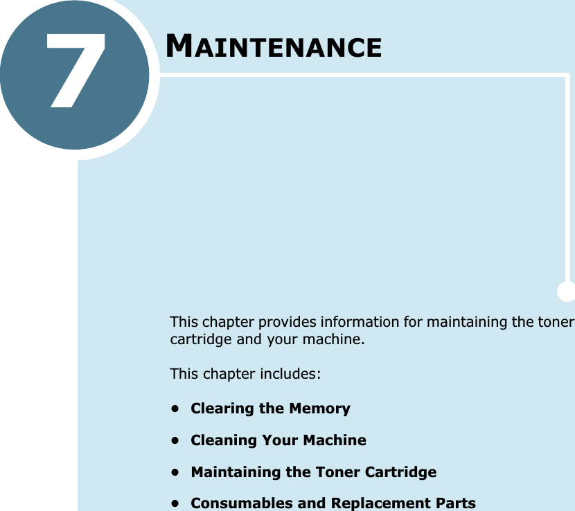 7MAINTENANCEThis chapter provides information for maintaining the toner cartridge and your machine.This chapter includes:• Clearing the Memory• Cleaning Your Machine• Maintaining the Toner Cartridge• Consumables and Replacement Parts