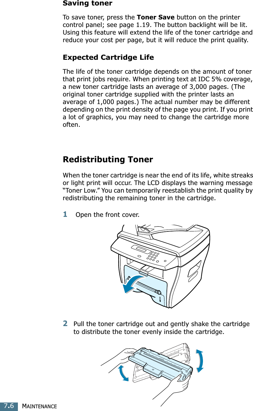 MAINTENANCE7.6Saving tonerTo save toner, press the Toner Save button on the printer control panel; see page 1.19. The button backlight will be lit. Using this feature will extend the life of the toner cartridge and reduce your cost per page, but it will reduce the print quality. Expected Cartridge LifeThe life of the toner cartridge depends on the amount of toner that print jobs require. When printing text at IDC 5% coverage, a new toner cartridge lasts an average of 3,000 pages. (The original toner cartridge supplied with the printer lasts an average of 1,000 pages.) The actual number may be different depending on the print density of the page you print. If you print a lot of graphics, you may need to change the cartridge more often.Redistributing TonerWhen the toner cartridge is near the end of its life, white streaks or light print will occur. The LCD displays the warning message “Toner Low.” You can temporarily reestablish the print quality by redistributing the remaining toner in the cartridge.1 Open the front cover.2Pull the toner cartridge out and gently shake the cartridge to distribute the toner evenly inside the cartridge.
