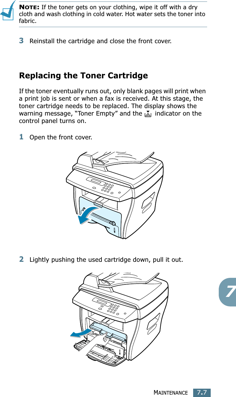 MAINTENANCE7.77NOTE: If the toner gets on your clothing, wipe it off with a dry cloth and wash clothing in cold water. Hot water sets the toner into fabric.3Reinstall the cartridge and close the front cover.Replacing the Toner CartridgeIf the toner eventually runs out, only blank pages will print when a print job is sent or when a fax is received. At this stage, the toner cartridge needs to be replaced. The display shows the warning message, “Toner Empty” and the   indicator on the control panel turns on.1Open the front cover.2Lightly pushing the used cartridge down, pull it out.
