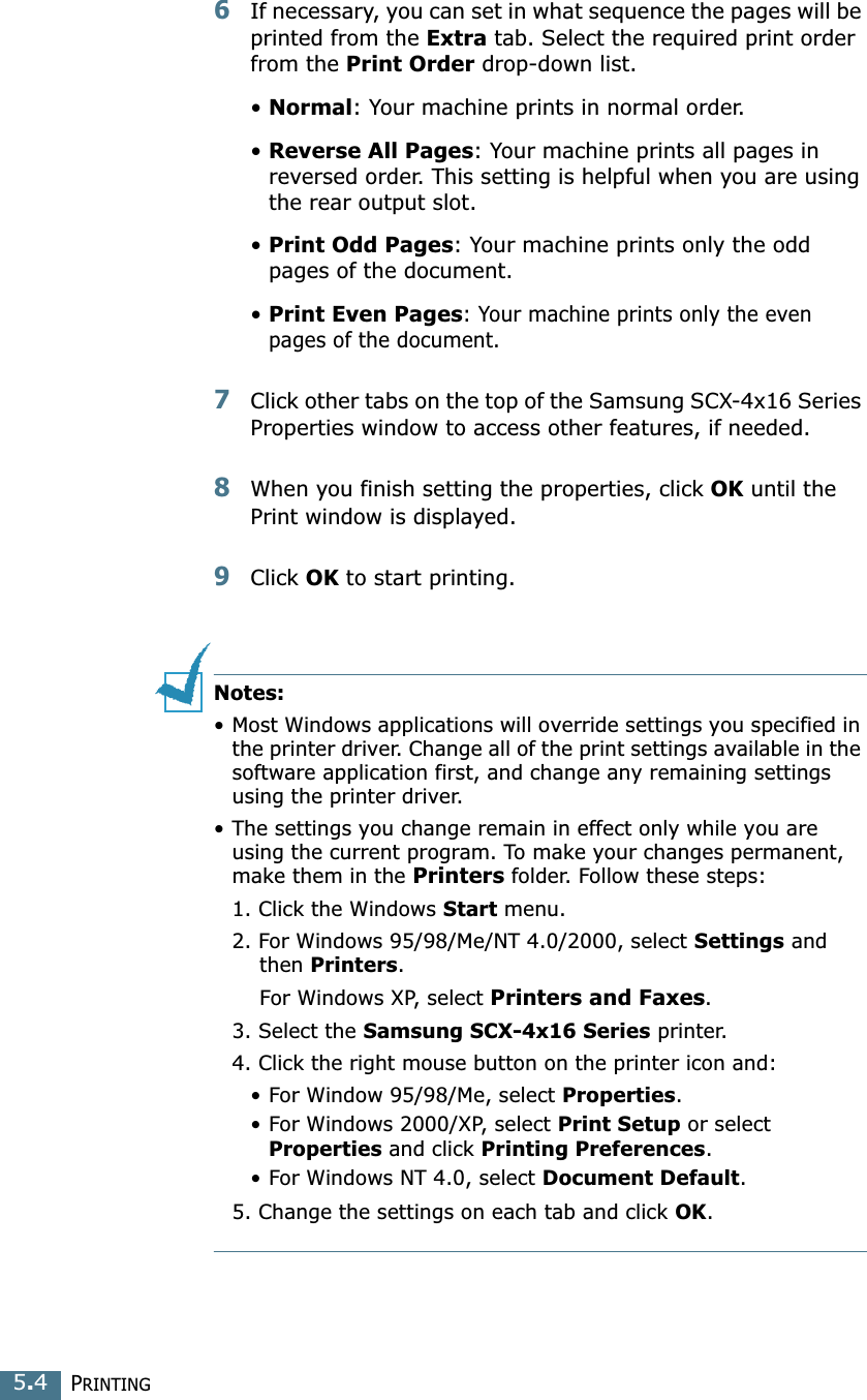 PRINTING5.46If necessary, you can set in what sequence the pages will be printed from the Extra tab. Select the required print order from the Print Order drop-down list.•Normal: Your machine prints in normal order.•Reverse All Pages: Your machine prints all pages in reversed order. This setting is helpful when you are using the rear output slot.•Print Odd Pages: Your machine prints only the odd pages of the document.•Print Even Pages: Your machine prints only the even pages of the document.7Click other tabs on the top of the Samsung SCX-4x16 Series Properties window to access other features, if needed. 8When you finish setting the properties, click OK until the Print window is displayed. 9Click OK to start printing. Notes:•Most Windows applications will override settings you specified in the printer driver. Change all of the print settings available in the software application first, and change any remaining settings using the printer driver. •The settings you change remain in effect only while you are using the current program. To make your changes permanent, make them in the Printers folder. Follow these steps:1. Click the Windows Start menu.2. For Windows 95/98/Me/NT 4.0/2000, select Settings and then Printers.For Windows XP, select Printers and Faxes.3. Select the Samsung SCX-4x16 Series printer.4. Click the right mouse button on the printer icon and: •For Window 95/98/Me, select Properties.•For Windows 2000/XP, select Print Setup or select Properties and click Printing Preferences.•For Windows NT 4.0, select Document Default.5. Change the settings on each tab and click OK.