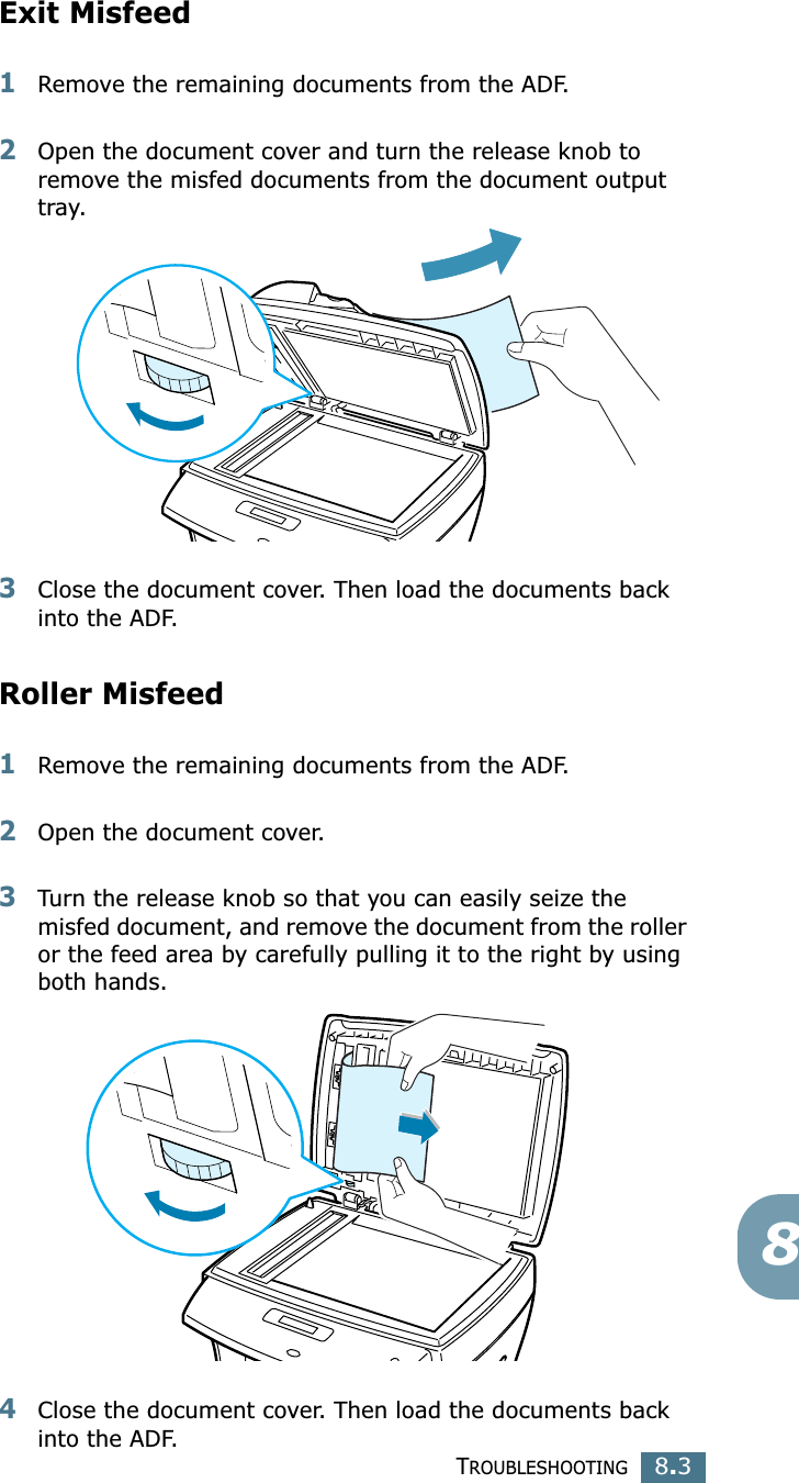 TROUBLESHOOTING8.38Exit Misfeed1Remove the remaining documents from the ADF.2Open the document cover and turn the release knob to remove the misfed documents from the document output tray.3Close the document cover. Then load the documents back into the ADF.Roller Misfeed1Remove the remaining documents from the ADF.2Open the document cover.3Turn the release knob so that you can easily seize the misfed document, and remove the document from the roller or the feed area by carefully pulling it to the right by using both hands.4Close the document cover. Then load the documents back into the ADF.