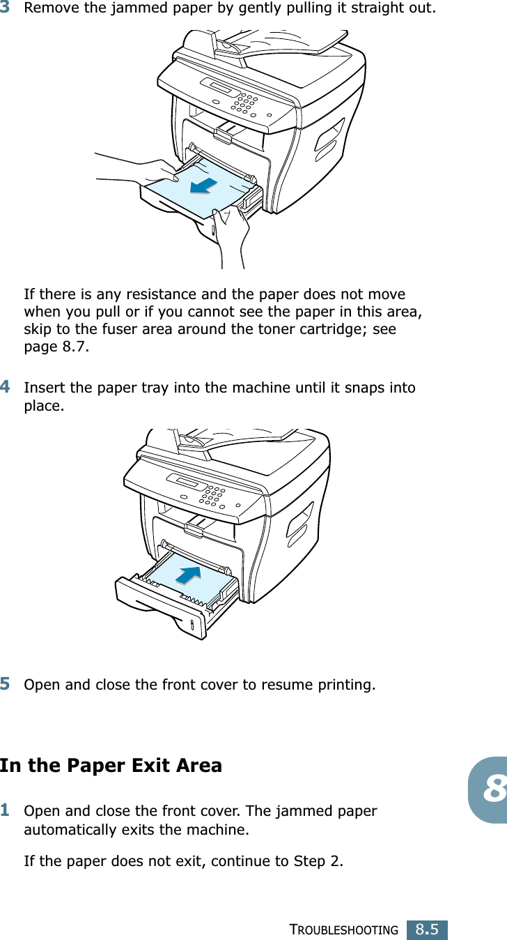 TROUBLESHOOTING8.583Remove the jammed paper by gently pulling it straight out.If there is any resistance and the paper does not move when you pull or if you cannot see the paper in this area, skip to the fuser area around the toner cartridge; see page 8.7. 4Insert the paper tray into the machine until it snaps into place.5Open and close the front cover to resume printing.In the Paper Exit Area1Open and close the front cover. The jammed paper automatically exits the machine.If the paper does not exit, continue to Step 2.