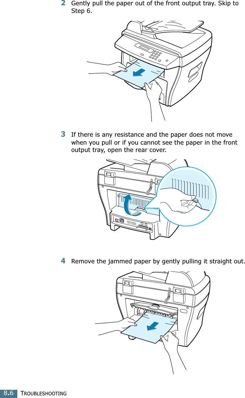 TROUBLESHOOTING8.62Gently pull the paper out of the front output tray. Skip to Step 6. 3If there is any resistance and the paper does not move when you pull or if you cannot see the paper in the front output tray, open the rear cover.4Remove the jammed paper by gently pulling it straight out.