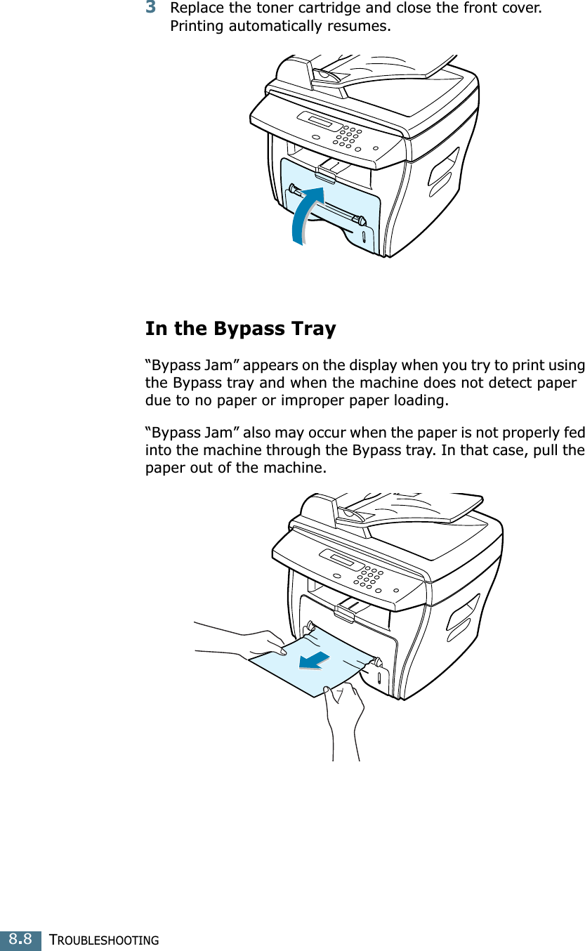 TROUBLESHOOTING8.83Replace the toner cartridge and close the front cover. Printing automatically resumes.In the Bypass Tray“Bypass Jam” appears on the display when you try to print using the Bypass tray and when the machine does not detect paper due to no paper or improper paper loading.“Bypass Jam” also may occur when the paper is not properly fed into the machine through the Bypass tray. In that case, pull the paper out of the machine.