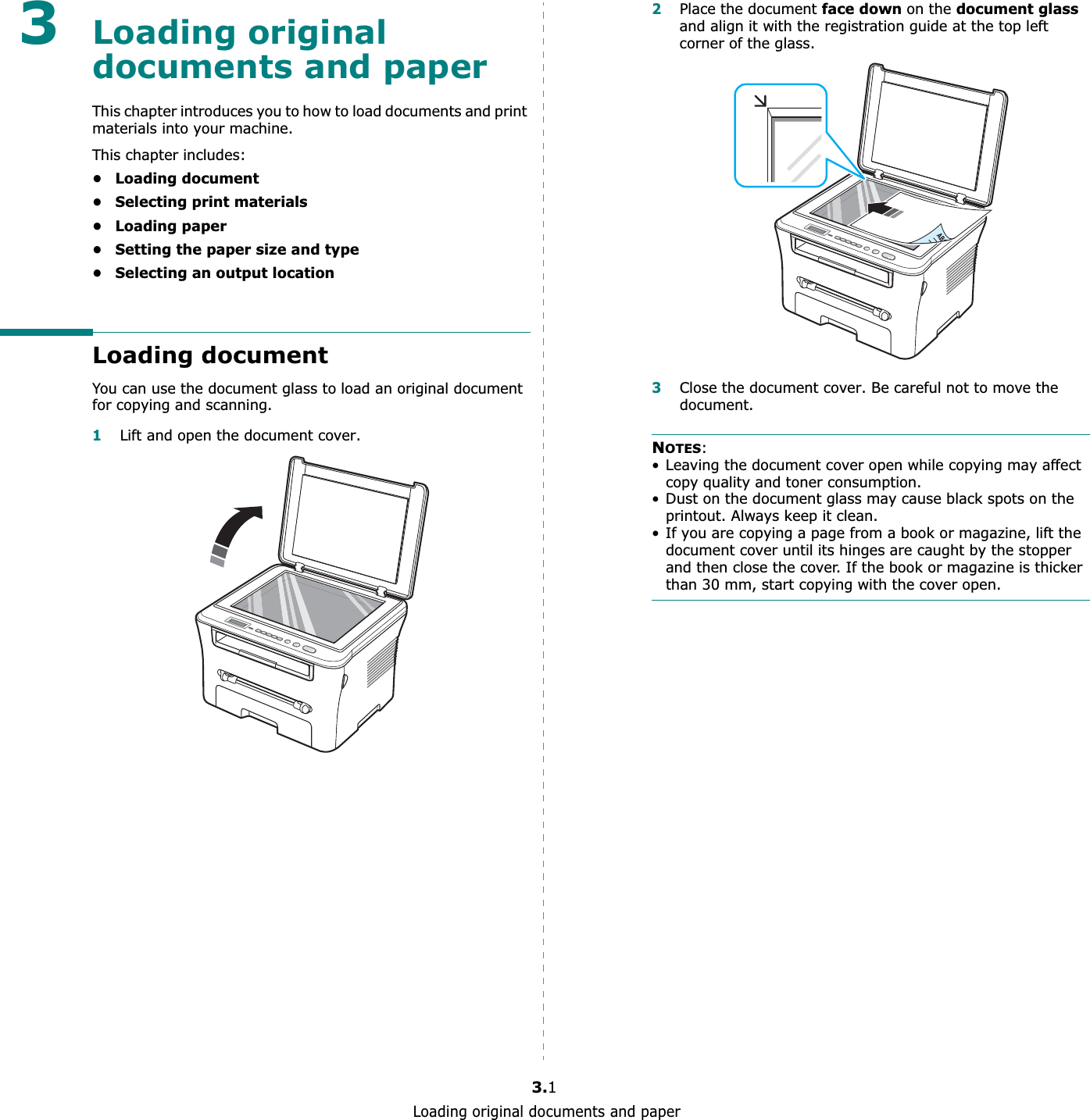 Loading original documents and paper3.13Loading original documents and paperThis chapter introduces you to how to load documents and print materials into your machine.This chapter includes:• Loading document• Selecting print materials• Loading paper• Setting the paper size and type• Selecting an output locationLoading documentYou can use the document glass to load an original document for copying and scanning.1Lift and open the document cover.2Place the document face down on the document glassand align it with the registration guide at the top left corner of the glass.3Close the document cover. Be careful not to move the document.NOTES:• Leaving the document cover open while copying may affect copy quality and toner consumption.• Dust on the document glass may cause black spots on the printout. Always keep it clean.• If you are copying a page from a book or magazine, lift the document cover until its hinges are caught by the stopper and then close the cover. If the book or magazine is thicker than 30 mm, start copying with the cover open.