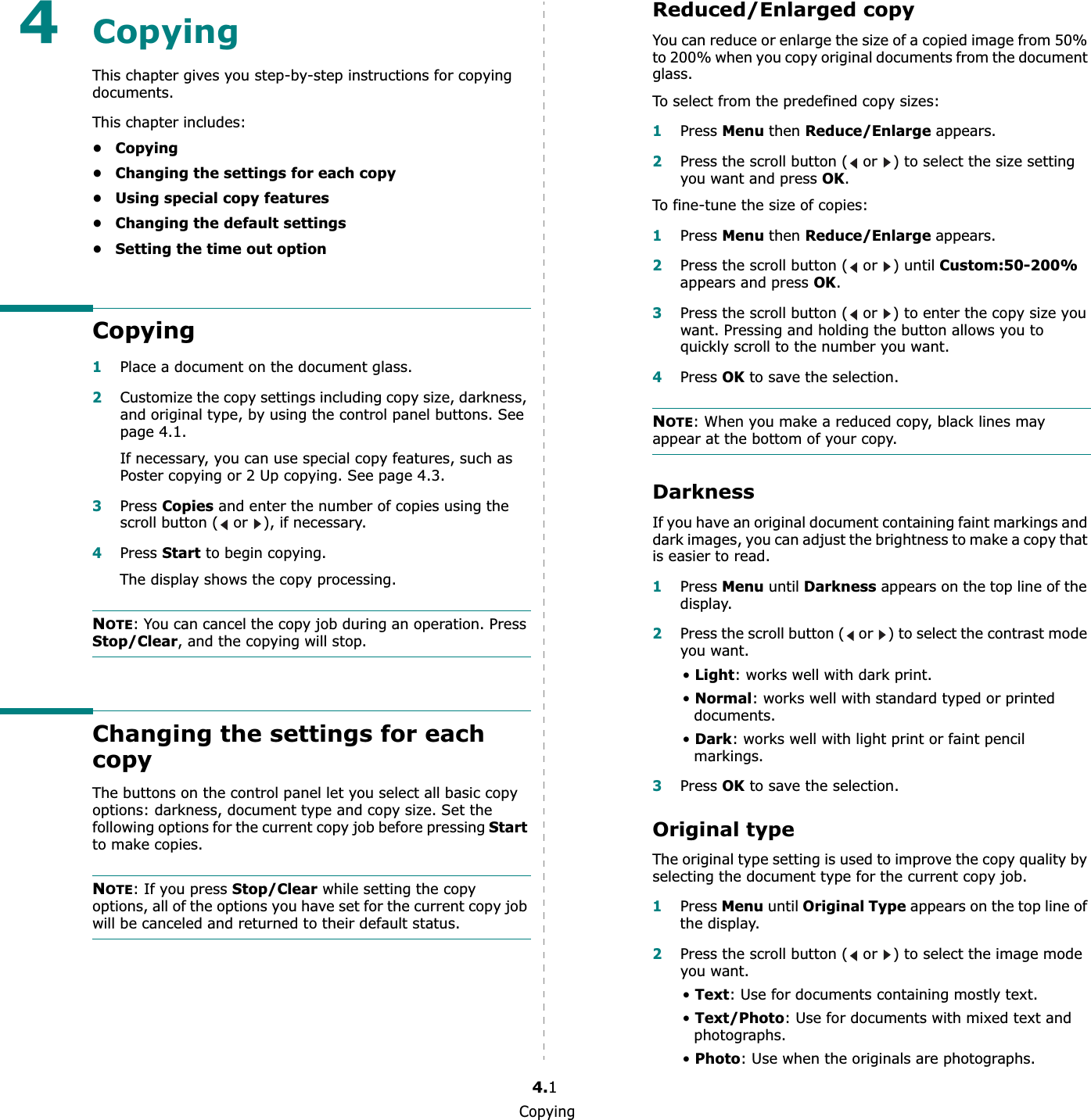 Copying4.14CopyingThis chapter gives you step-by-step instructions for copying documents.This chapter includes:•Copying• Changing the settings for each copy• Using special copy features• Changing the default settings• Setting the time out optionCopying1Place a document on the document glass.2Customize the copy settings including copy size, darkness, and original type, by using the control panel buttons. See page 4.1.If necessary, you can use special copy features, such as Poster copying or 2 Up copying. See page 4.3.3Press Copies and enter the number of copies using the scroll button (  or  ), if necessary.4Press Start to begin copying. The display shows the copy processing.NOTE: You can cancel the copy job during an operation. Press Stop/Clear, and the copying will stop.Changing the settings for each copyThe buttons on the control panel let you select all basic copy options: darkness, document type and copy size. Set the following options for the current copy job before pressing Start to make copies.NOTE: If you press Stop/Clear while setting the copy options, all of the options you have set for the current copy job will be canceled and returned to their default status.Reduced/Enlarged copyYou can reduce or enlarge the size of a copied image from 50% to 200% when you copy original documents from the document glass.To select from the predefined copy sizes:1Press Menuthen Reduce/Enlarge appears. 2Press the scroll button (  or  ) to select the size setting you want and press OK.To fine-tune the size of copies:1Press Menuthen Reduce/Enlargeappears. 2Press the scroll button (  or  ) until Custom:50-200%appears and press OK.3Press the scroll button (  or  ) to enter the copy size you want. Pressing and holding the button allows you to quickly scroll to the number you want.4Press OK to save the selection.NOTE: When you make a reduced copy, black lines may appear at the bottom of your copy.DarknessIf you have an original document containing faint markings and dark images, you can adjust the brightness to make a copy that is easier to read. 1Press Menu until Darkness appears on the top line of the display.2Press the scroll button (  or  ) to select the contrast mode you want.•Light: works well with dark print.•Normal: works well with standard typed or printed documents.•Dark: works well with light print or faint pencil markings.3Press OK to save the selection.Original typeThe original type setting is used to improve the copy quality by selecting the document type for the current copy job. 1Press Menu until Original Type appears on the top line of the display.2Press the scroll button (  or  ) to select the image mode you want.•Text: Use for documents containing mostly text.•Text/Photo: Use for documents with mixed text and photographs.•Photo: Use when the originals are photographs.