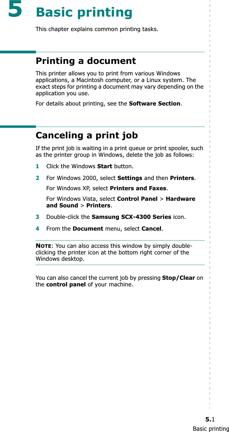 Basic printing5.15Basic printingThis chapter explains common printing tasks.Printing a documentThis printer allows you to print from various Windows applications, a Macintosh computer, or a Linux system. The exact steps for printing a document may vary depending on the application you use.For details about printing, see the Software Section.Canceling a print jobIf the print job is waiting in a print queue or print spooler, such as the printer group in Windows, delete the job as follows:1Click the Windows Start button.2For Windows 2000, select Settings and then Printers.For Windows XP, select Printers and Faxes.For Windows Vista, select Control Panel &gt; Hardware and Sound &gt; Printers.3Double-click the Samsung SCX-4300 Series icon.4From the Document menu, select Cancel.NOTE: You can also access this window by simply double-clicking the printer icon at the bottom right corner of the Windows desktop.You can also cancel the current job by pressing Stop/Clear on thecontrol panel of your machine.