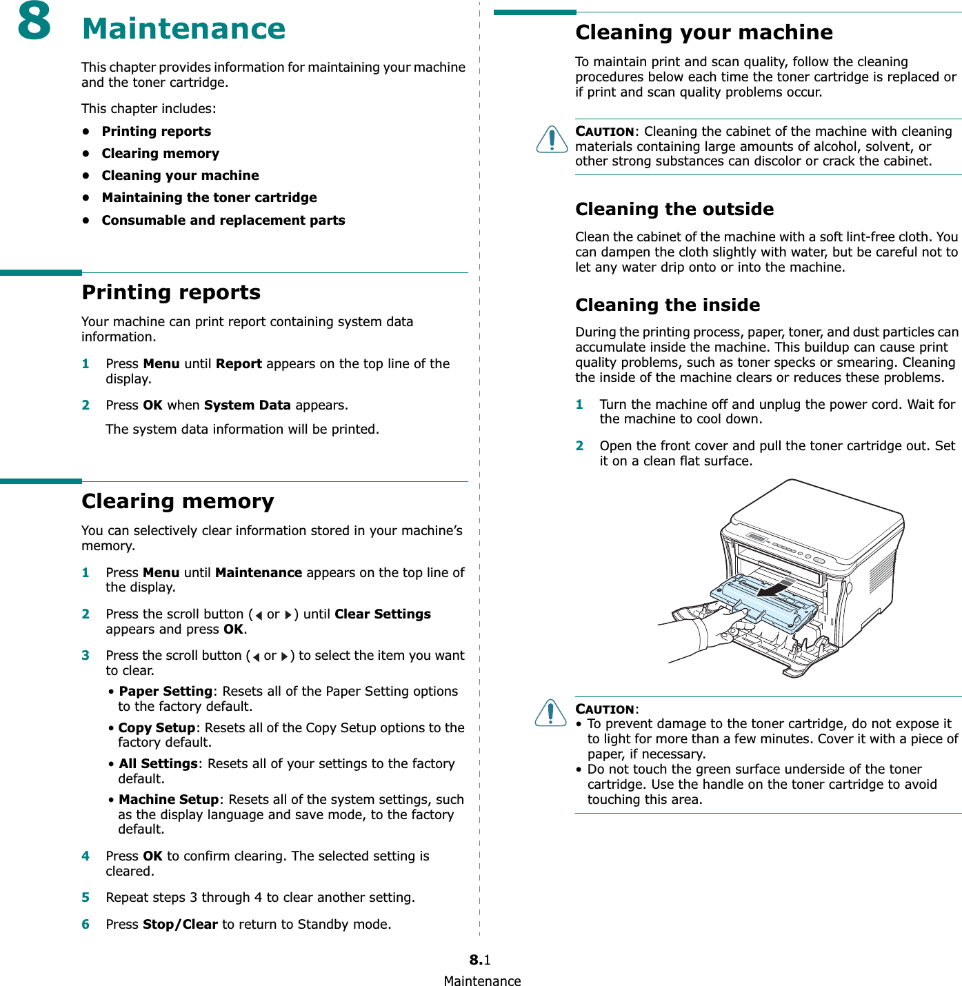 Maintenance8.18MaintenanceThis chapter provides information for maintaining your machine and the toner cartridge.This chapter includes:• Printing reports• Clearing memory• Cleaning your machine• Maintaining the toner cartridge• Consumable and replacement partsPrinting reportsYour machine can print report containing system data information.1Press Menu until Report appears on the top line of the display.2Press OK when System Data appears.The system data information will be printed.Clearing memoryYou can selectively clear information stored in your machine’s memory.1Press Menu until Maintenance appears on the top line of the display. 2Press the scroll button (  or  ) until Clear Settingsappears and press OK.3Press the scroll button (  or  ) to select the item you want to clear.•Paper Setting: Resets all of the Paper Setting options to the factory default.•Copy Setup: Resets all of the Copy Setup options to the factory default.•All Settings: Resets all of your settings to the factory default.•Machine Setup: Resets all of the system settings, such as the display language and save mode, to the factory default.4Press OK to confirm clearing. The selected setting is cleared.5Repeat steps 3 through 4 to clear another setting.6Press Stop/Clearto return to Standby mode.Cleaning your machineTo maintain print and scan quality, follow the cleaning procedures below each time the toner cartridge is replaced or if print and scan quality problems occur.CAUTION: Cleaning the cabinet of the machine with cleaning materials containing large amounts of alcohol, solvent, or other strong substances can discolor or crack the cabinet.Cleaning the outsideClean the cabinet of the machine with a soft lint-free cloth. You can dampen the cloth slightly with water, but be careful not to let any water drip onto or into the machine.Cleaning the insideDuring the printing process, paper, toner, and dust particles can accumulate inside the machine. This buildup can cause print quality problems, such as toner specks or smearing. Cleaning the inside of the machine clears or reduces these problems.1Turn the machine off and unplug the power cord. Wait for the machine to cool down.2Open the front cover and pull the toner cartridge out. Set it on a clean flat surface.CAUTION:• To prevent damage to the toner cartridge, do not expose it to light for more than a few minutes. Cover it with a piece of paper, if necessary. • Do not touch the green surface underside of the toner cartridge. Use the handle on the toner cartridge to avoid touching this area.