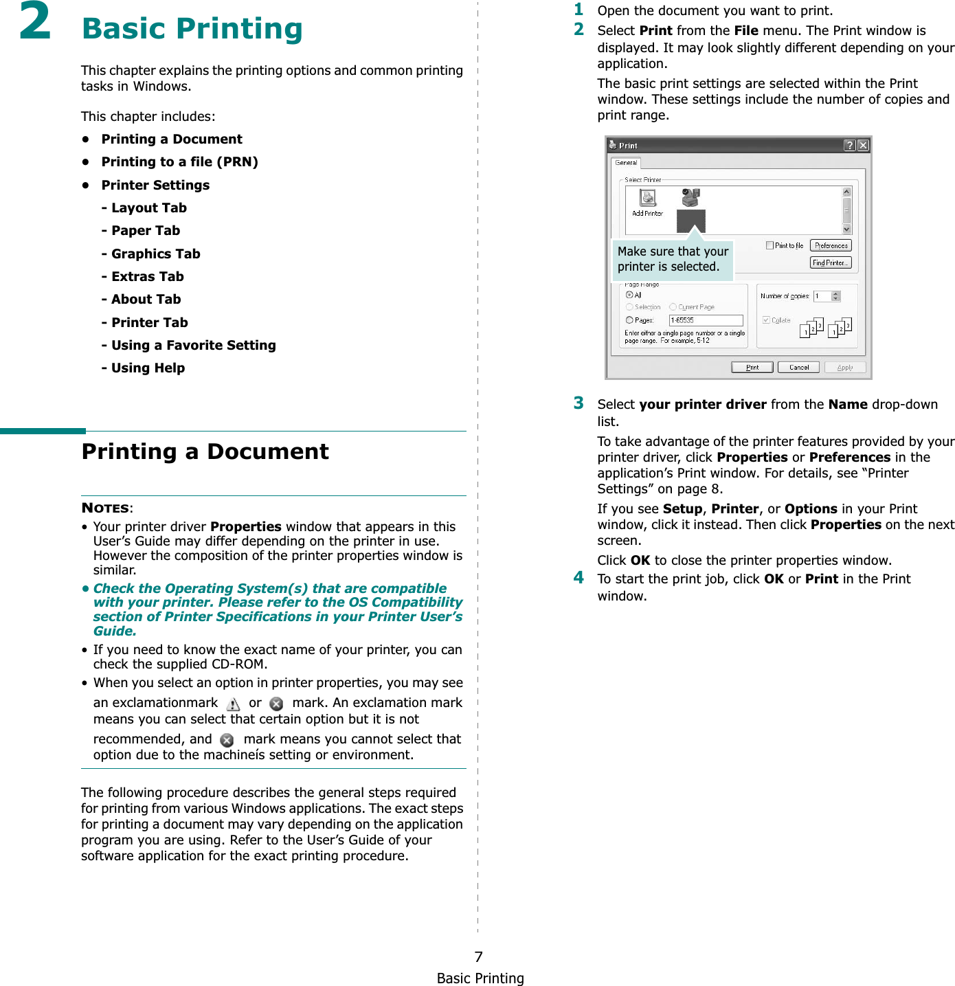 Basic Printing72Basic Printing This chapter explains the printing options and common printing tasks in Windows. This chapter includes:• Printing a Document• Printing to a file (PRN)•Printer Settings- Layout Tab- Paper Tab- Graphics Tab- Extras Tab- About Tab- Printer Tab- Using a Favorite Setting- Using HelpPrinting a DocumentNOTES:• Your printer driver Properties window that appears in this User’s Guide may differ depending on the printer in use. However the composition of the printer properties window is similar.• Check the Operating System(s) that are compatible with your printer. Please refer to the OS Compatibility section of Printer Specifications in your Printer User’s Guide.• If you need to know the exact name of your printer, you can check the supplied CD-ROM.• When you select an option in printer properties, you may see an exclamationmark   or   mark. An exclamation mark means you can select that certain option but it is not recommended, and   mark means you cannot select that option due to the machineís setting or environment.The following procedure describes the general steps required for printing from various Windows applications. The exact steps for printing a document may vary depending on the application program you are using. Refer to the User’s Guide of your software application for the exact printing procedure.1Open the document you want to print.2Select Print from the File menu. The Print window is displayed. It may look slightly different depending on your application. The basic print settings are selected within the Print window. These settings include the number of copies and print range.3Select your printer driver from the Name drop-down list.To take advantage of the printer features provided by your printer driver, click Properties or Preferences in the application’s Print window. For details, see “Printer Settings” on page 8.If you see Setup,Printer, or Options in your Print window, click it instead. Then click Properties on the next screen.Click OK to close the printer properties window.4To start the print job, click OK or Print in the Print window.Make sure that your printer is selected.