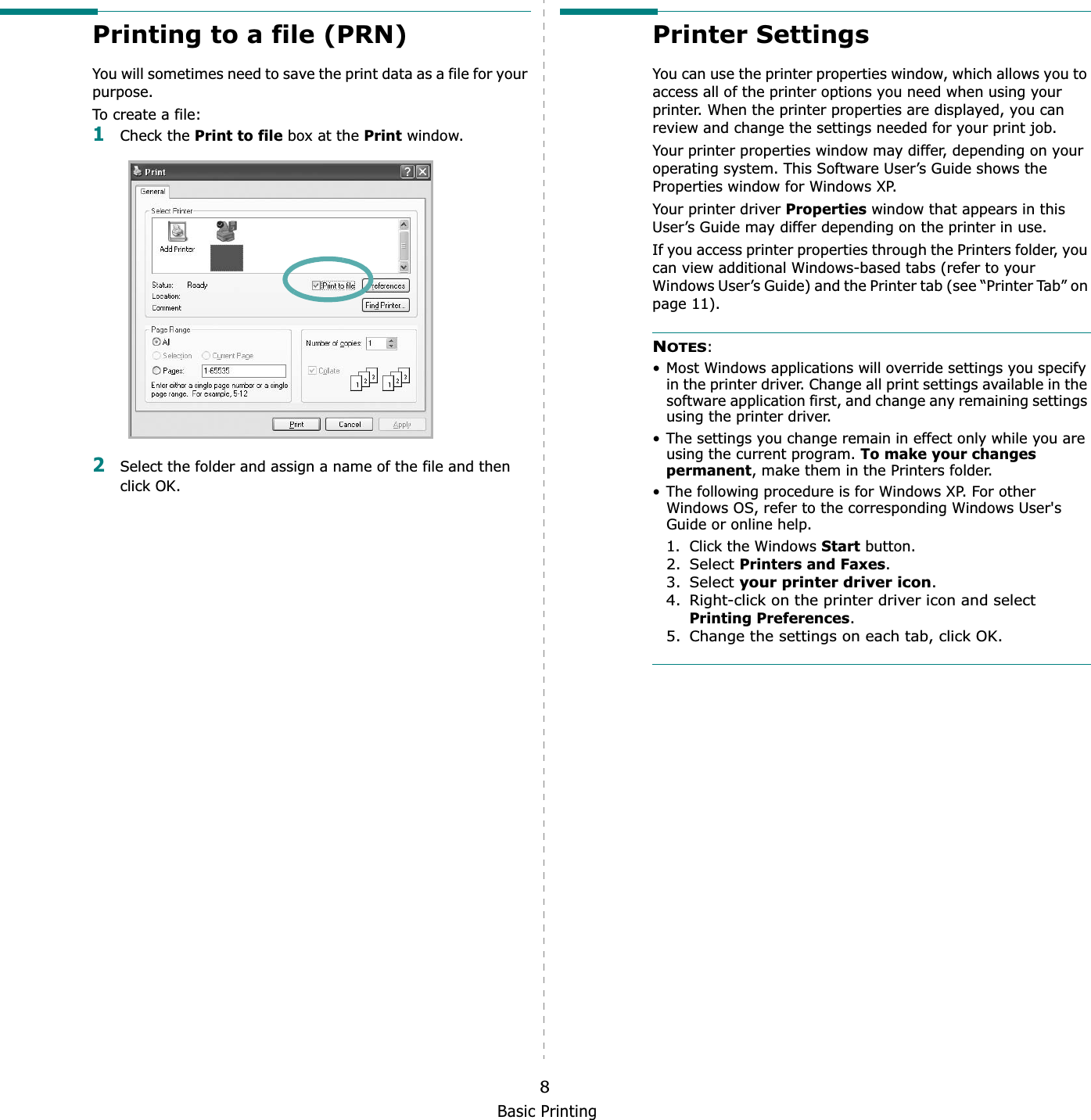 Basic Printing8Printing to a file (PRN)  You will sometimes need to save the print data as a file for your purpose. To create a file:1Check the Print to file box at the Print window.2Select the folder and assign a name of the file and then click OK.Printer SettingsYou can use the printer properties window, which allows you to access all of the printer options you need when using your printer. When the printer properties are displayed, you can review and change the settings needed for your print job. Your printer properties window may differ, depending on your operating system. This Software User’s Guide shows the Properties window for Windows XP.Your printer driver Properties window that appears in this User’s Guide may differ depending on the printer in use.If you access printer properties through the Printers folder, you can view additional Windows-based tabs (refer to your Windows User’s Guide) and the Printer tab (see “Printer Tab” on page 11).NOTES:• Most Windows applications will override settings you specify in the printer driver. Change all print settings available in the software application first, and change any remaining settings using the printer driver. • The settings you change remain in effect only while you are using the current program. To make your changes permanent, make them in the Printers folder. • The following procedure is for Windows XP. For other Windows OS, refer to the corresponding Windows User&apos;s Guide or online help.1. Click the Windows Start button.2. Select Printers and Faxes.3. Select your printer driver icon.4. Right-click on the printer driver icon and select Printing Preferences.5. Change the settings on each tab, click OK.