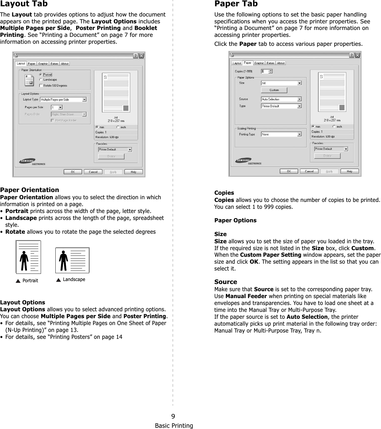 Basic Printing9Layout TabThe Layout tab provides options to adjust how the document appears on the printed page. The Layout Options includes Multiple Pages per Side,Poster Printing and Booklet Printing. See “Printing a Document” on page 7 for more information on accessing printer properties.  Paper OrientationPaper Orientation allows you to select the direction in which information is printed on a page. •Portrait prints across the width of the page, letter style. •Landscape prints across the length of the page, spreadsheet style. •Rotate allows you to rotate the page the selected degreesLayout OptionsLayout Options allows you to select advanced printing options. You can choose Multiple Pages per Side and Poster Printing.•For details, see “Printing Multiple Pages on One Sheet of Paper (N-Up Printing)” on page 13.•For details, see “Printing Posters” on page 14 Landscape PortraitPaper TabUse the following options to set the basic paper handling specifications when you access the printer properties. See “Printing a Document” on page 7 for more information on accessing printer properties. Click the Paper tab to access various paper properties. CopiesCopies allows you to choose the number of copies to be printed. You can select 1 to 999 copies. Paper OptionsSizeSize allows you to set the size of paper you loaded in the tray. If the required size is not listed in the Size box, click Custom.When the Custom Paper Setting window appears, set the paper size and click OK. The setting appears in the list so that you can select it. SourceMake sure that Source is set to the corresponding paper tray.UseManual Feeder when printing on special materials like envelopes and transparencies. You have to load one sheet at a time into the Manual Tray or Multi-Purpose Tray.If the paper source is set to Auto Selection, the printer automatically picks up print material in the following tray order: Manual Tray or Multi-Purpose Tray, Tray n.