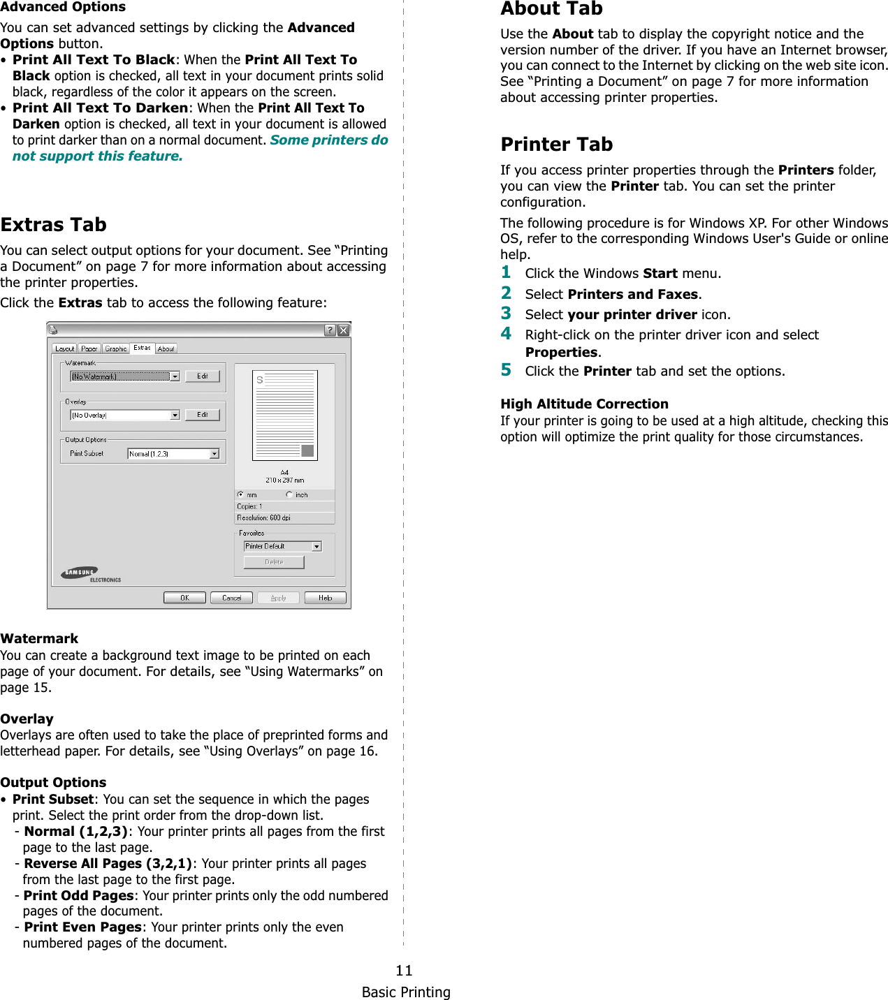 Basic Printing11Advanced OptionsYou can set advanced settings by clicking the Advanced Options button. •Print All Text To Black: When the Print All Text To Black option is checked, all text in your document prints solid black, regardless of the color it appears on the screen. •Print All Text To Darken: When the Print All Text To Darken option is checked, all text in your document is allowed to print darker than on a normal document. Some printers do not support this feature. Extras TabYou can select output options for your document. See “Printing a Document” on page 7 for more information about accessing the printer properties.Click the Extras tab to access the following feature:  WatermarkYou can create a background text image to be printed on each page of your document. For details, see “Using Watermarks” on page 15.OverlayOverlays are often used to take the place of preprinted forms and letterhead paper. For details, see “Using Overlays” on page 16.Output Options•Print Subset: You can set the sequence in which the pages print. Select the print order from the drop-down list.-Normal (1,2,3): Your printer prints all pages from the first page to the last page.-Reverse All Pages (3,2,1): Your printer prints all pages from the last page to the first page.-Print Odd Pages: Your printer prints only the odd numbered pages of the document.-Print Even Pages: Your printer prints only the even numbered pages of the document.About TabUse the About tab to display the copyright notice and the version number of the driver. If you have an Internet browser, you can connect to the Internet by clicking on the web site icon. See “Printing a Document” on page 7 for more information about accessing printer properties.Printer TabIf you access printer properties through the Printers folder, you can view the Printer tab. You can set the printer configuration.The following procedure is for Windows XP. For other Windows OS, refer to the corresponding Windows User&apos;s Guide or online help.1Click the Windows Start menu. 2Select Printers and Faxes.3Select your printer driver icon. 4Right-click on the printer driver icon and select Properties.5Click the Printer tab and set the options.  High Altitude CorrectionIf your printer is going to be used at a high altitude, checking this option will optimize the print quality for those circumstances. 